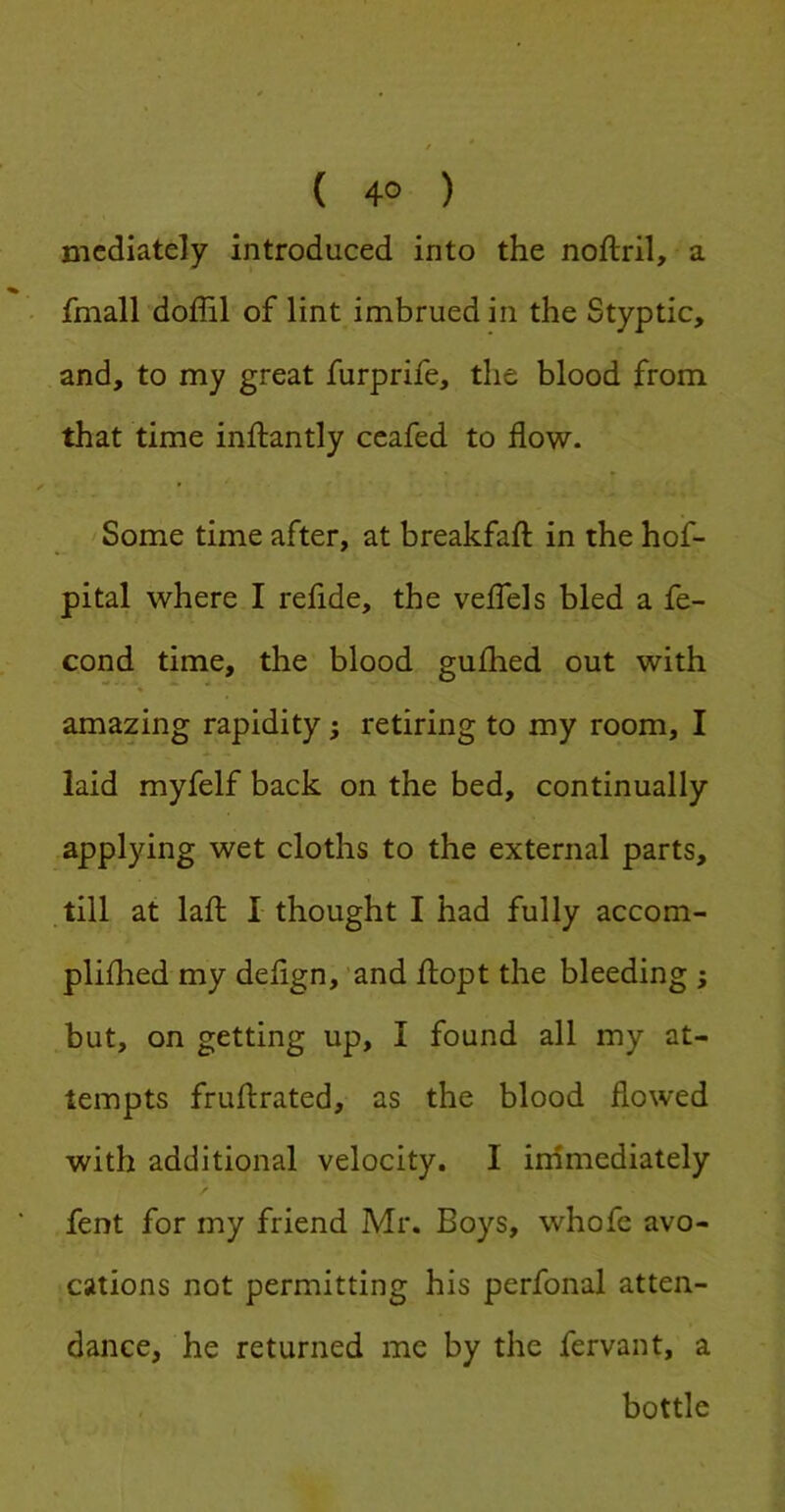 ( 4° ) mediately introduced into the noftril, a fmall doffil of lint imbrued in the Styptic, and, to my great furprife, the blood from that time inftantly ceafed to flow. Some time after, at breakfaft in the hof- pital where I refide, the velTels bled a fe- cond time, the blood gufhed out with amazing rapidity; retiring to my room, I laid myfelf back on the bed, continually applying wet cloths to the external parts, till at lafl: I thought I had fully accom- plifhed my deflgn, ’and llopt the bleeding j but, on getting up, I found all my at- tempts fruftrated, as the blood flowed with additional velocity. I irnmediately fent for my friend Mr. Boys, whofc avo- cations not permitting his perfonal atten- dance, he returned me by the fervant, a bottle