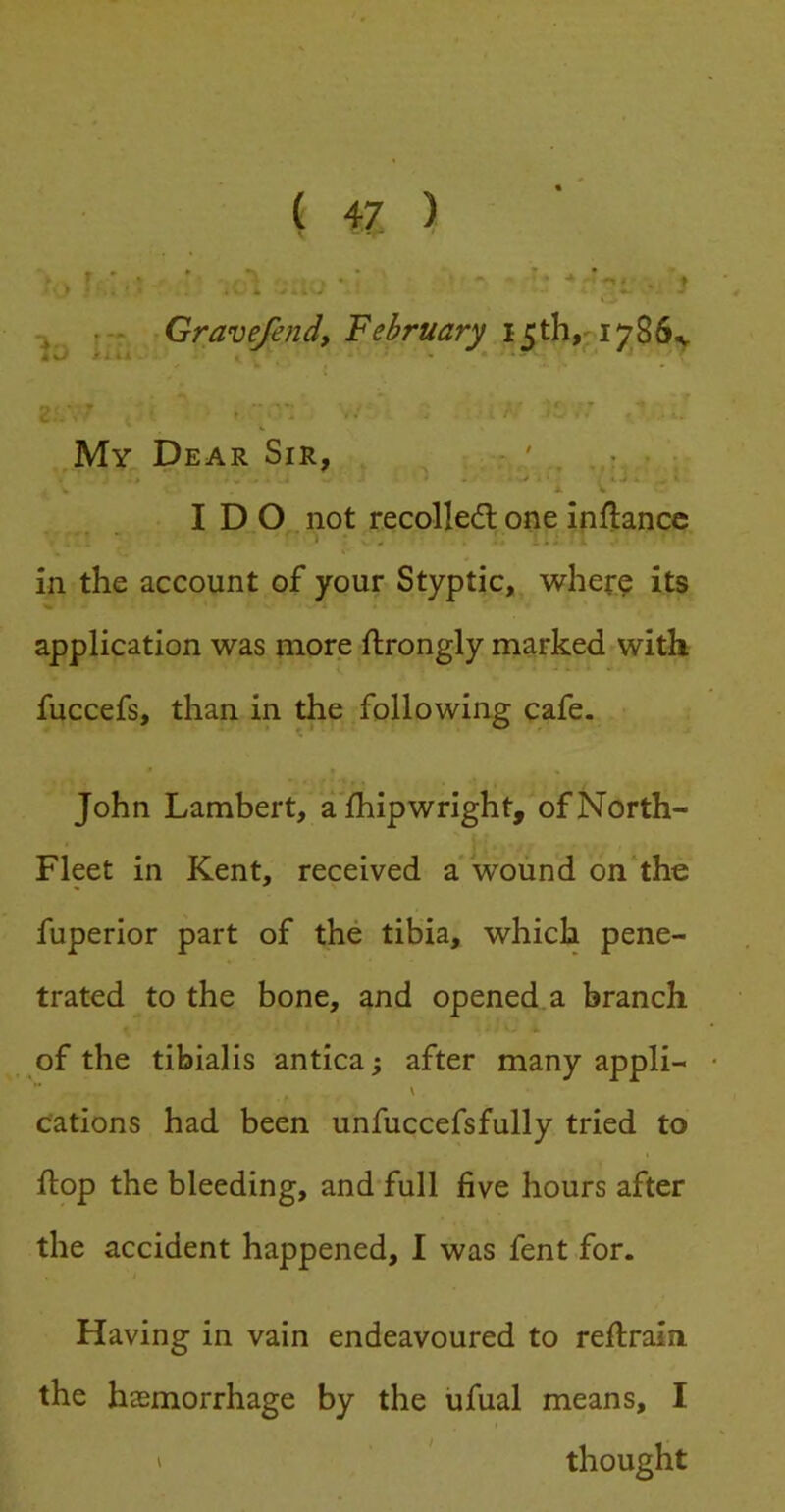 } , • Gravefend, February My Dear Sir, IDO not recolledt one inflancc in the account of your Styptic, wher^ its application was more ftrongly marked with fuccefs, than in the following cafe. John Lambert, alhipwright, of North- Fleet in Kent, received a wound on the fuperior part of the tibia, which pene- trated to the bone, and opened a branch of the tibialis antica; after many appli- V cations had been unfuccefsfully tried to flop the bleeding, and full five hours after the accident happened, I was fent for. Having in vain endeavoured to reflrain. the haemorrhage by the iifual means, I ' thought