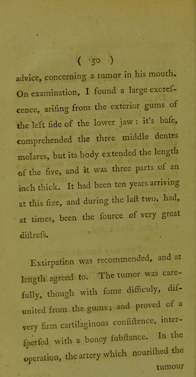 ( ‘5° ) advice, concerning a tumor in his mouth. On examination, I found a large excref- cence, arifing from the exterior gums of the left fide of the lower jaw: it’s bafe, comprehended the three middle dentes molares, but Its body extended the length of the five, and It was three parts of an inch thick. It had been ten years arriving at this fize, and during the laft two, had, at times, been the fource of very great f diflrefs. Extirpation was recommended, and at length agreed to. The tumor was care- fully, though with fome difficuly, dif- onited from the gums; and proved of a very firm cartilaginous confiftence, mter- fp;rfed with a honey fubftance. In the operation, the artery which nouriflied the