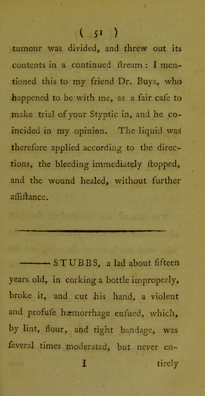 tumour was divided, and threw out its contents in a continued ilream : I men- tioned this to my friend Dr. Buys, who happened to be with me, as a fair cafe to make trial of your Styptic in, and he co- incided in my -opinion. The liquid was therefore applied according to the direc- tions, the bleeding immediately Hopped, and the wound healed, without 'further affiHance. — STUBBS, a lad about fifteen years old, in corking a bottle improperly, broke it, and cut his hand, a violent and profufe hasmorrhage enfued, which, by lint, flour, and tight bandage, was feveral times moderated, but never en- I tirely