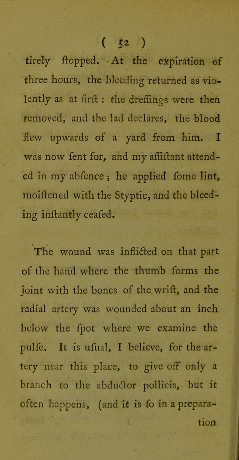 ( ), tirely ftopped.^ - At the expiration of three hours, the bleeding returned as vio- lently as at firft : the dreffings were then -removed, and the lad declares, the blood 'flew upwards of a yard from him. I was now fent for, and my affiftant attend- I ed in my abfence j he applied fome lint, moiftened with the Styptic, and the bleed- ing inftantly ceafed. 0 / The wound was inflided on that part of the hand where the thumb forms the joint with the bones of the wrifl:, and the radial artery was wounded about an inch below the fpot where we examine the pulfei It is ufual, I believe, for the ar- tery near this place, to give ofl^ only a branch to the abdudtor pollicis, but it often happens, (and it is fo in a prepara- tion