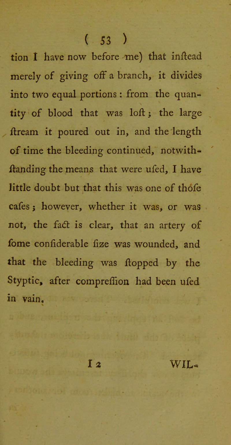{ Si ) tion I have now before me) that inflead merely of giving off a branch, it divides into two equal portions: from the quan- tity ’ of blood that was loft; the large ^ ftream it poured out in, and the length of time the bleeding continued, notwith- ftanding the means that were ufed, I have little doubt but that this was one of thofe cafes j however, whether it was, or was . not, the fad: is clear, that an artery of fome confiderable fize was wounded, and that the bleeding was ftopped by the Styptic, after compreflion had been ufed in vain.