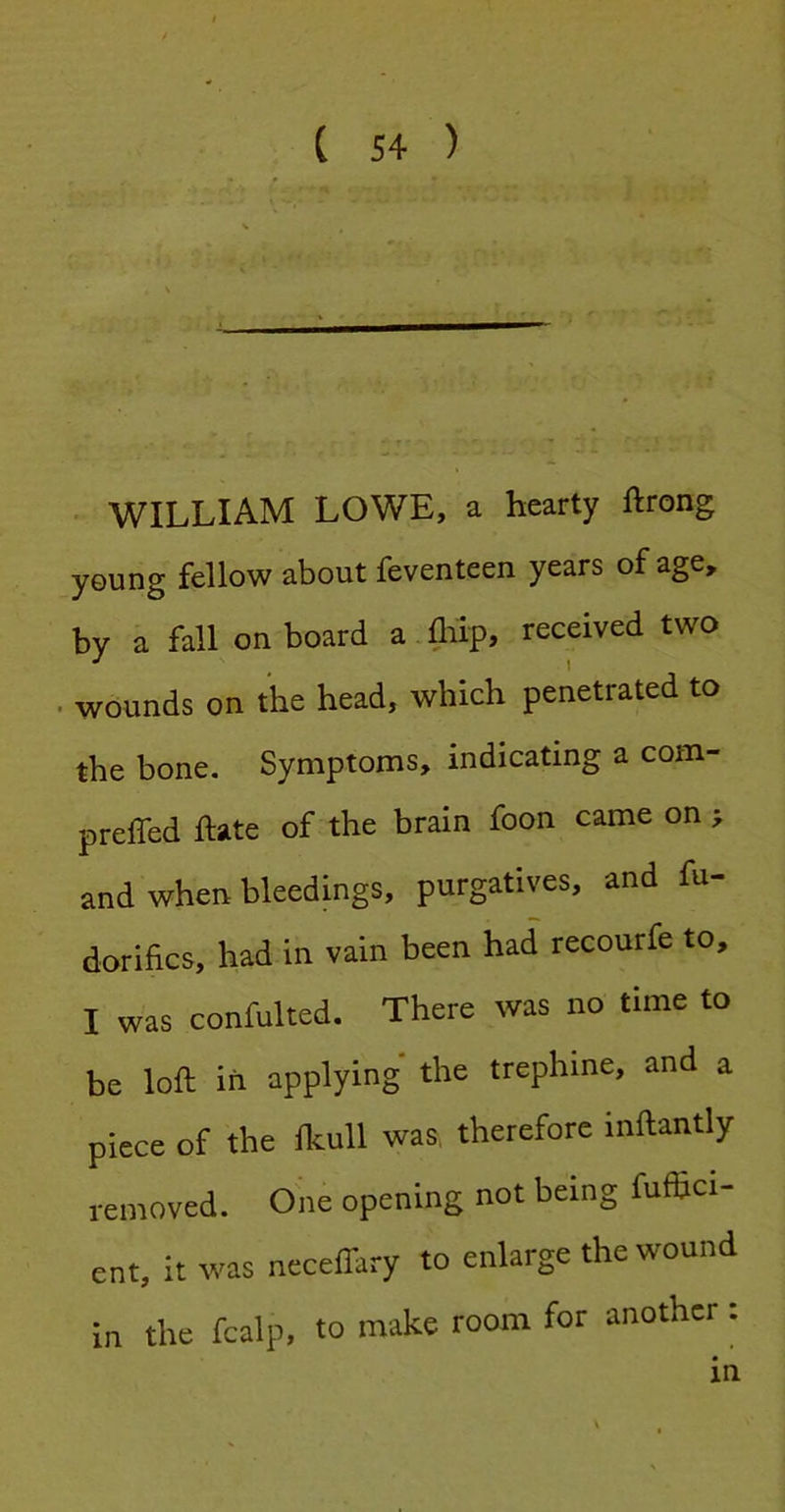 L WILLIAM LOWE, a hearty ftrong y©ung fellow about feventeen years of age, by a fall^ on board a flilp, received two . wounds on the head, which penetrated to the bone. Symptoms, indicating a com- preffed hate of the brain foon came on > and when bleedings, purgatives, and fu- dorifics, had in vain been had recourfe to, I was confulted. There was no time to be loft in applying the trephine, and a piece of the Ikull was, therefore inftantly removed. One opening not being fuffici- ent, it was ncceflary to enlarge the wound in the fcalp, to make room for another :