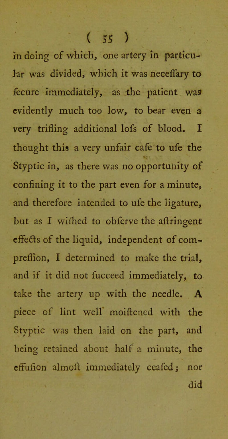 N in doing of which, one artery in particu- lar was divided, which it was neceflary to fecure immediately, as the patient was evidently much too low, to bear even a very trifling additional lofs of blood. I thought this a very unfair cafe to ufe the Styptic in, as there was no opportunity of confining it to the part even for a minute, and therefore intended to ufe the ligature, but as I wifhed to obferve the aftringent cffeds of the liquid, independent of com- preflion, I determined to make the trial, and if it did not fucceed immediately, to take the artery up with the needle. A piece of lint well* moiftened with the Styptic was then laid on the part, and being retained about half a minute, the cffufion almofi; immediately ceafed; nor did