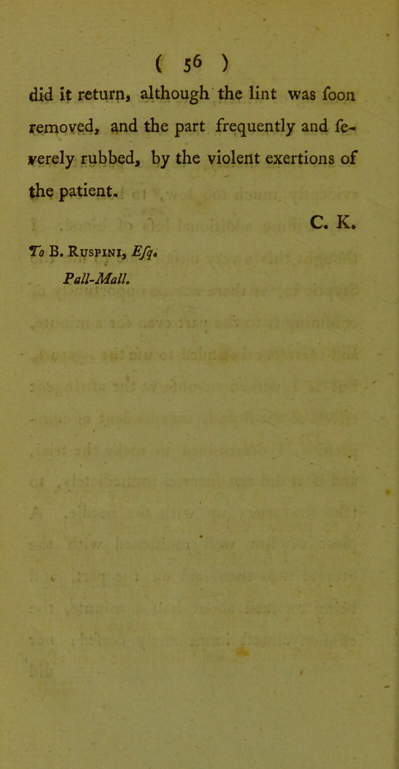 did it return, although’ the lint was foon removed, ^nd the part frequently and fe- verely rubbed, by the violent exertions of the patient.. C. K. To B. Ruspini, Efq, Fall-Mall.