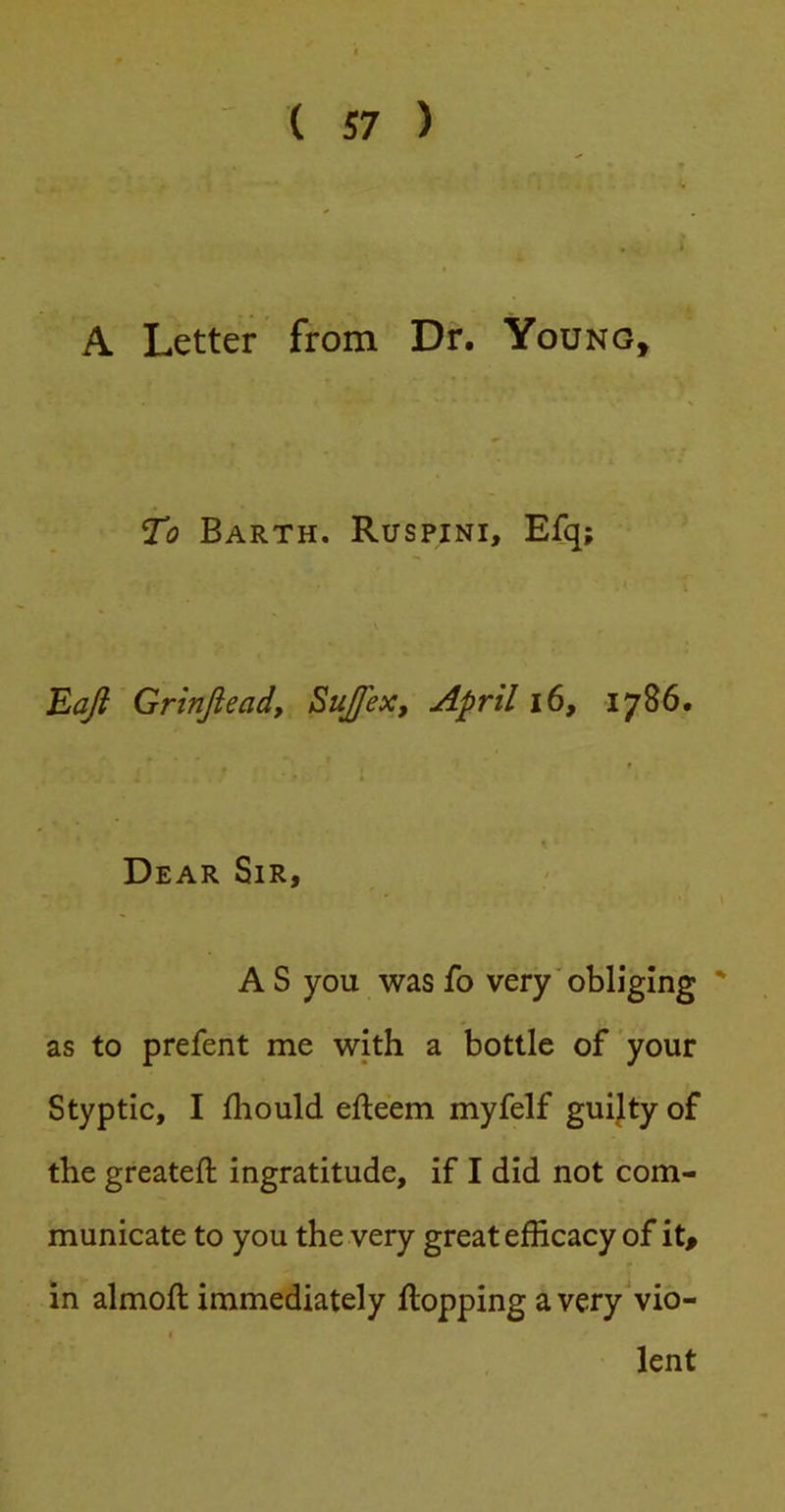 A Letter' from Dr. Young, To Barth. Ruspini, Efq; Eaji Grinfteady Sujfex, April i6, 1786. Dear Sir, AS you wasfo very'obliging ' as to prefent me with a bottle of your Styptic, I Ihould efteem myfelf guijty of the greateft ingratitude, if I did not com- municate to you the very great efficacy of it, in almoll immediately flopping a very vio- lent