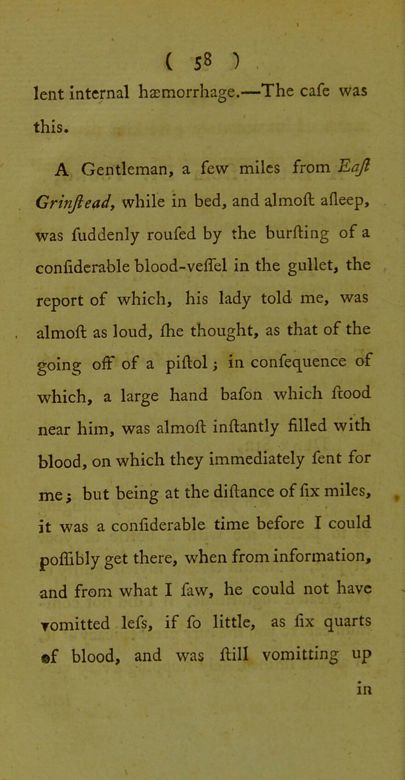 ( S8 ) . lent internal haemorrhage.—The cafe was I this. A Gentleman, a few miles from Eajl Grinjieady while in bed, and almoft afleep, was fuddenly roufed by the burfting of a confiderable blood-veflel in the gullet, the report of which, his lady told me, was almoft as loud, fhe thought, as that of the going off of a piftol; in confequence of which, a large hand bafon which ftood near him, was almoft inftantly filled with blood, on which they immediately fent for me; but being at the diftance of fix miles, , it was a confiderable time before I could poflibly get there, when from information, and from what I faw, he could not have Tomitted lefs, if fo little, as fix quarts ®f blood, and was ftill vomitting up in