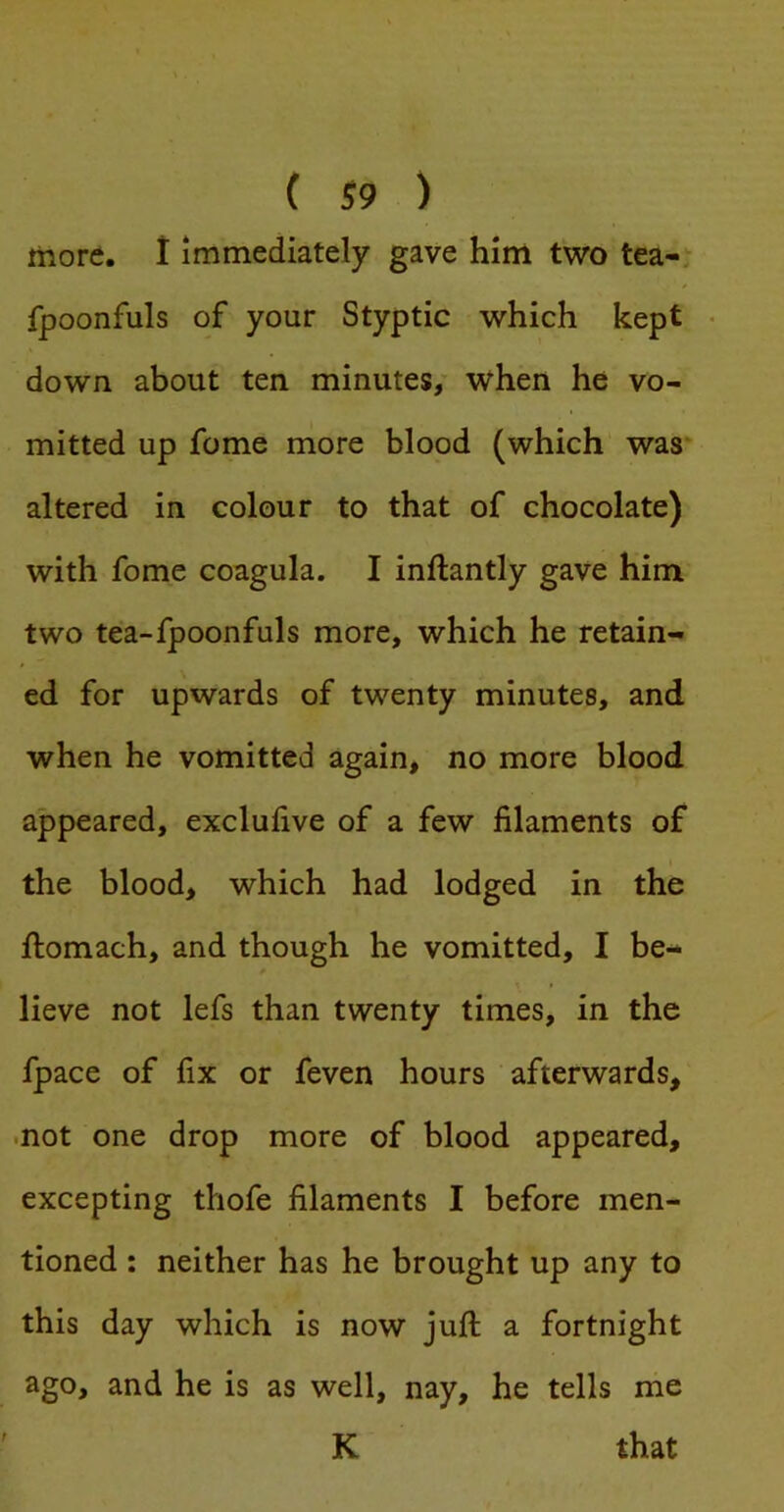 more. I Immediately gave him two tea-, fpoonfuls of your Styptic which kept • down about ten minutes/ when he vo- mitted up fome more blood (which was altered in colour to that of chocolate) with fome coagula. I inftantly gave him two tea-fpoonfuls more, which he retain- ed for upwards of twenty minutes, and when he vomitted again, no more blood appeared, exclufive of a few filaments of the blood, which had lodged in the fiiomach, and though he vomitted, I be- lieve not lefs than twenty times, in the fpace of fix or feven hours afterwards, •not one drop more of blood appeared, excepting thofe filaments I before men- tioned : neither has he brought up any to this day which is now juft a fortnight ago, and he is as well, nay, he tells me K that r