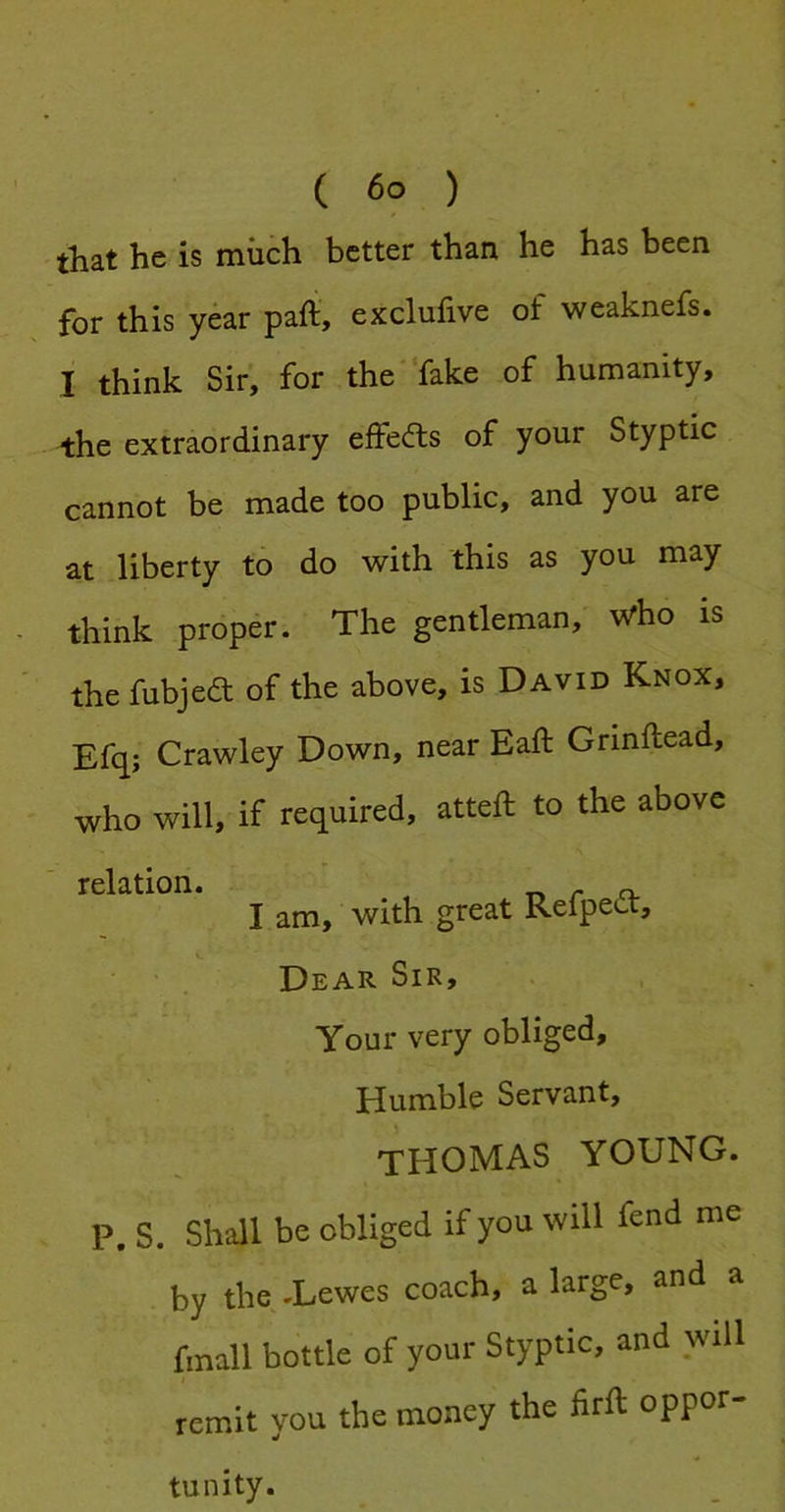 that he is much better than he has been for this year pafi, exclufive of weaknefs. I think Sir, for the fake of humanity, the extraordinary effedts of your Styptic cannot be made too public, and you are at liberty to do with this as you may think proper. The gentleman, who is the fubjea of the above, is David Knox, Efq; Crawley Down, near Eaft Grinftead, who will, if required, atteft to the above relation. I am, with great Refpedt, Dear Sir, Your very obliged. Humble Servant, THOMAS YOUNG. P. S. Shall be obliged if you will fend me by the-Lewes coach, a large, and a fmall bottle of your Styptic, and will remit you the money the firft oppor- tunity.