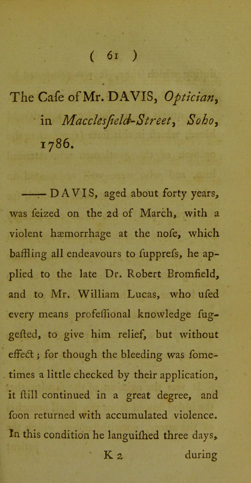 The Cafe of Mr. DAVIS, Optician^ ' in Macclesjield-Street^ Sohoy 1786. —r- DAVIS, aged about forty years, was feized on the 2d of March, with a violent haemorrhage at the nofe, which baffling all endeavours to fupprefs, he ap- plied to the late Dr. Robert Bromfield, and to Mr. William Lucas, who ufed every means profefflonal knowledge fug- gefled, to give him relief, but without effect; for though the bleeding was fome- . times a little checked by their application, it ftill continued in a great degree, and foon returned with accumulated violence. In this condition he languifhed three days, ' K 2 during