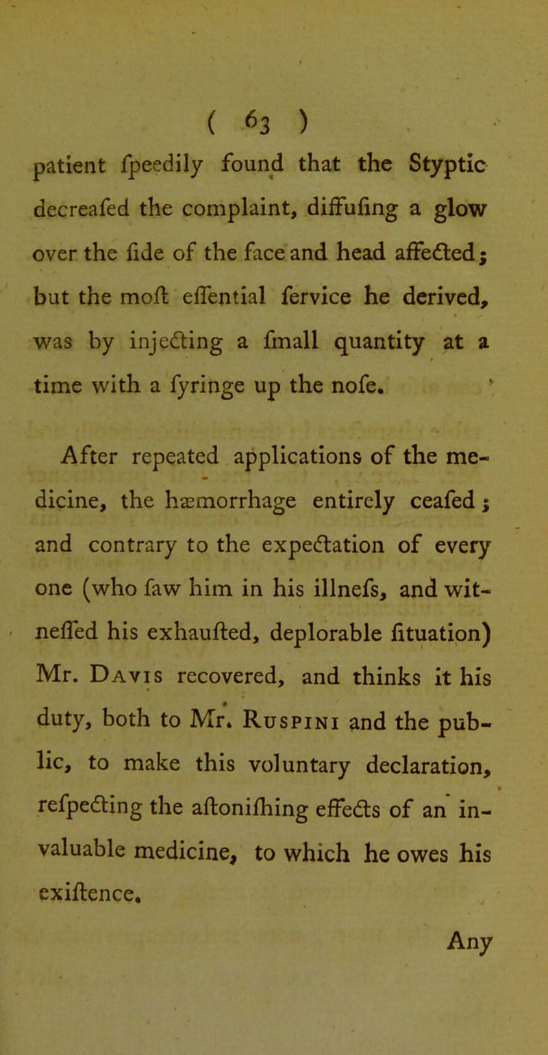 patient fpeedily found that the Styptic decreafed the complaint, dilFuling a glow over the fide of the face and head affefled ; but the moft eflential fervice he derived, was by injeding a fmall quantity at a time with a fyringe up the nofe. ■ After repeated applications of the me- dicine, the hasmorrhage entirely ceafed 5 and contrary to the expe<5tation of every one (who faw him in his illnefs, and wit- ' nelTed his exhaufted, deplorable lituation) Mr. Davis recovered, and thinks it his duty, both to Mr» Ruspini and the pub- lic, to make this voluntary declaration, • refpedting the aftonilhing effedls of an in- valuable medicine, to which he owes his exillence. Any