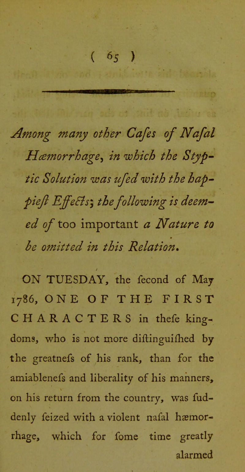 Among many other Cafes of Nafal Hcemorrhage^ in which the Styp’- tic Solution was ufed with the hap- piefi EffeBsy the following is deem-- ed of too important a Nature to ■ be omitted in this Relation* / ON TUESDAY, the fecond of May 1786, ONE OF THE FIRST CHARACTERS in thefe king^ doms, who is not more diftinguifhed by the greatnefs of his rank, than for the amiablenefs and liberality of his manners, % on his return from the country, was fud- denly feized with a violent nafal haemor- rhage, which for fome time greatly alarmed