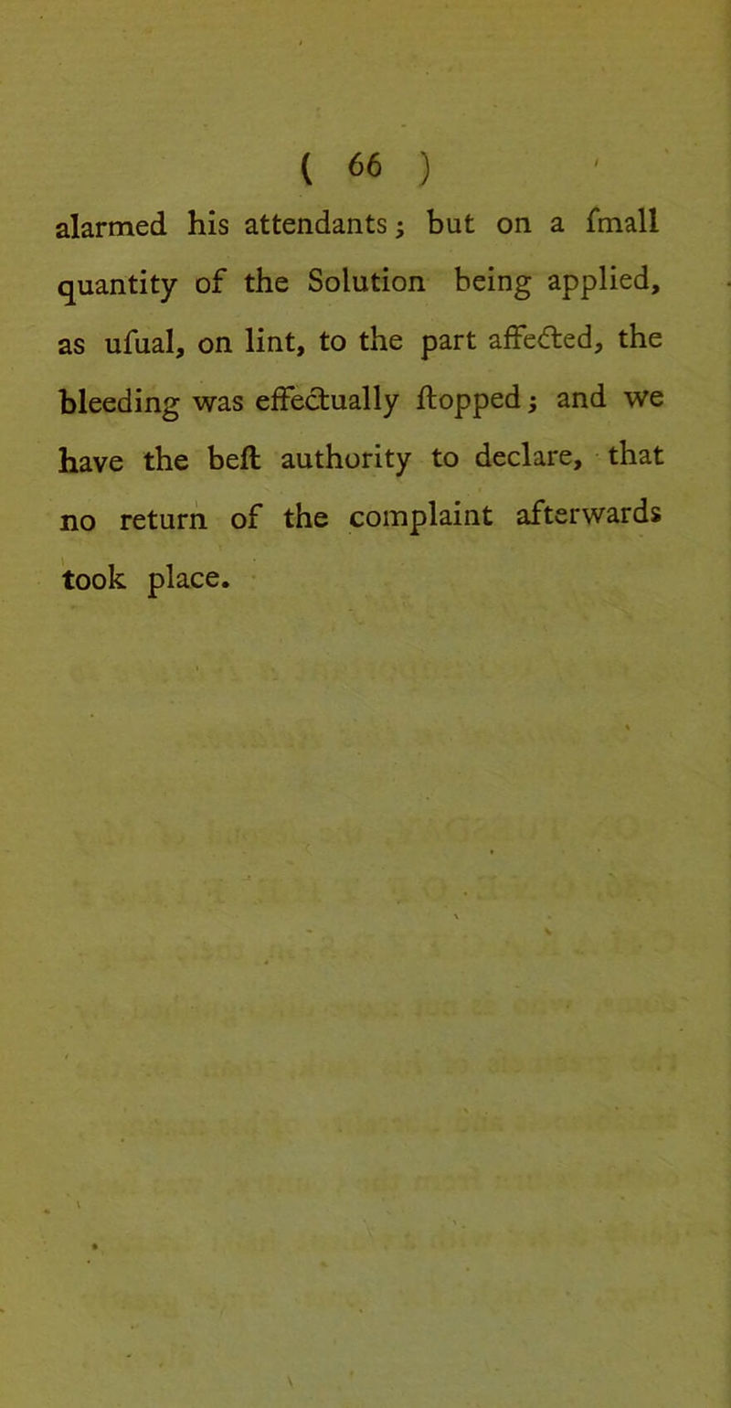 alarmed his attendants; but on a fmall quantity of the Solution being applied, as ufual, on lint, to the part affecfled, the bleeding was effectually flopped; and we have the befl authority to declare, that no return, of the complaint afterwards took place. •