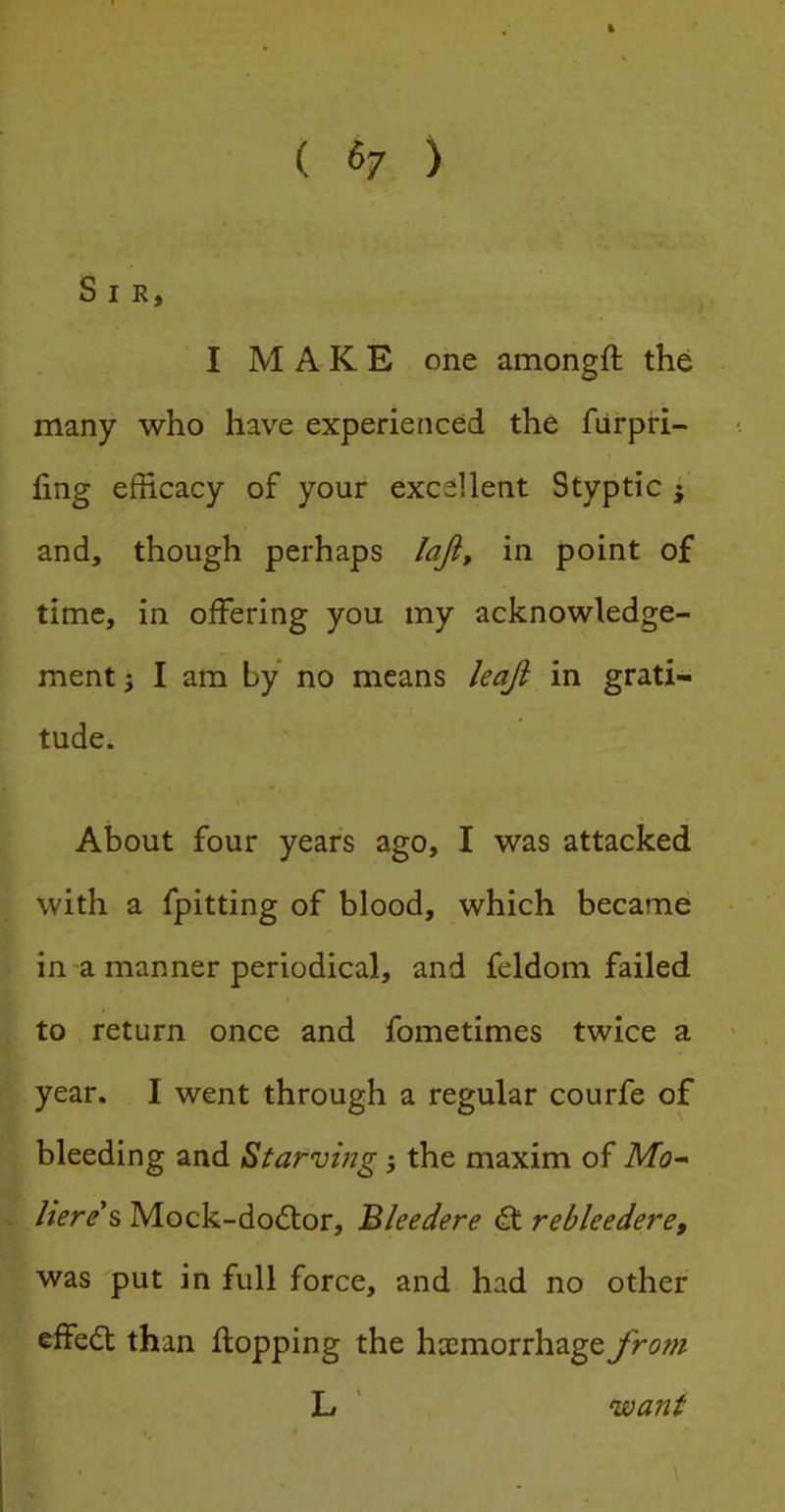 ( (>7 ) Sir, I MAKE one amongft the many who have experienced the fiirpri- ling efficacy of your excellent Styptic j and, though perhaps laji^ in point of time, in offering you my acknowledge- ment j I am by no means leaji in grati- tude. About four years ago, I was attacked with a fpitting of blood, which became in a manner periodical, and feldom failed to return once and fometimes twice a year. I went through a regular courfe of bleeding and Starvmg 5 the maxim of Mo^ Here s Mock-do(5tor, Bleedere <£t rebleedere, was put in full force, and had no other effect than flopping the hcemorrhage from L ' want \