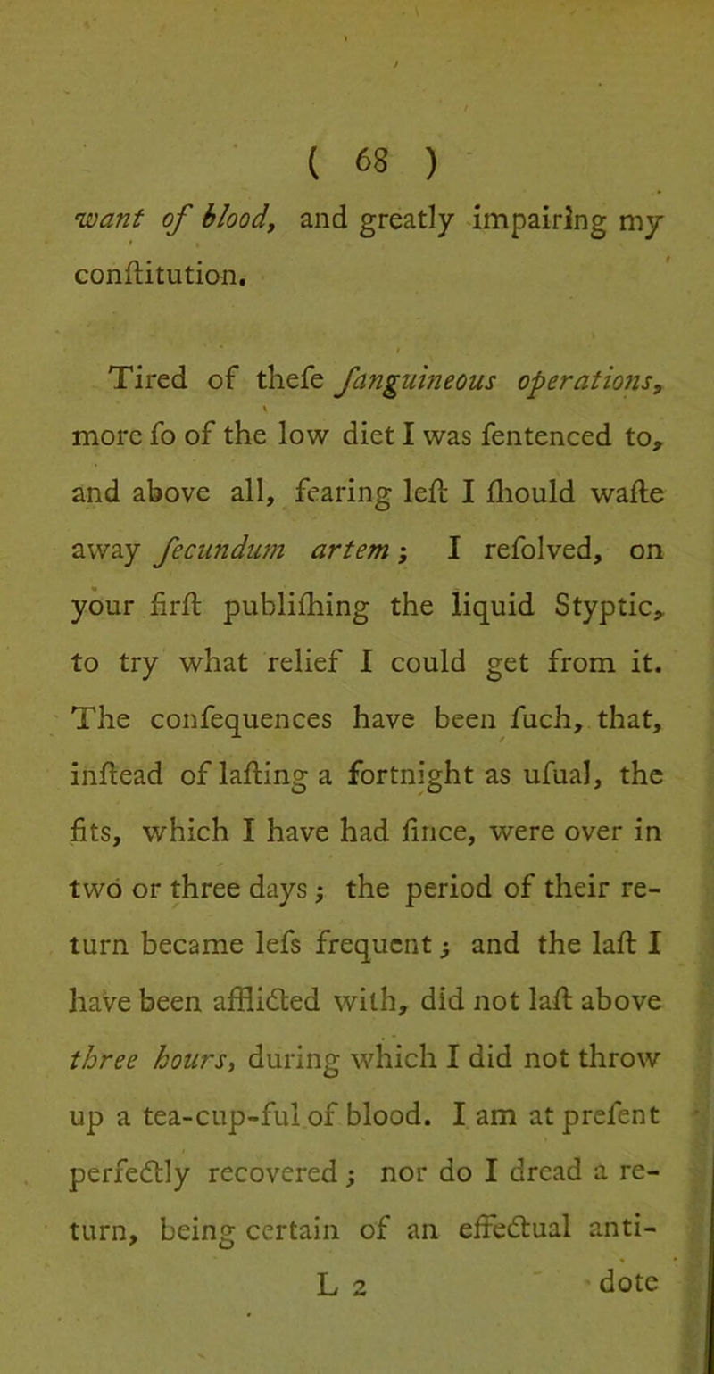 want of bloody and greatly -impairing my confiitution. $ Tired of thefe fanguineous operatiojis, \ more fo of the low diet I was fentenced to, and above all, fearing left I fliould wafte away fecundum artem; I refolved, on your firft publifhing the liquid Styptic, to try what relief I could get from it. ' The confequences have been fuch, that, inftead oflaftinga fortnight as ufual, the fits, which I have had fince, were over in two or three days the period of their re- turn became lefs frequent; and the laft I have been afflidled with, did not laft above three hourSy during which I did not throw up a tea-cup-ful of blood. I am atprefent perfectly recovered; nor do I dread a re- turn, being certain of an effectual anti- L 2 dote