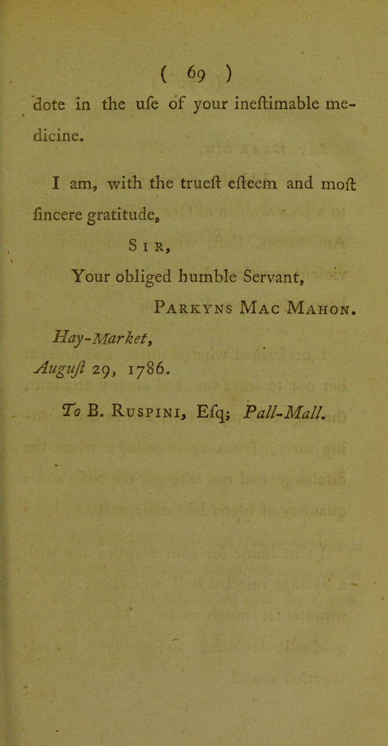 dote in the ufe of your ineftimable me- dicine. I am, with the trued: efteem and mod: fincere gratitude. Sir, Your obliged humble Servant, Parkyns Mac Mahon. Hay-Markef, Auguji 29, 1786. To B. Ruspini, Efq; Pall-Mall,
