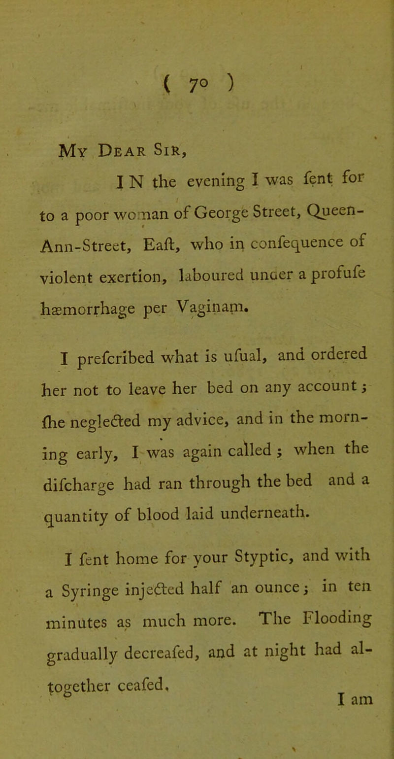 ( 7° ) \ My Dear Sir, I N the evening I was fent for I to a poor woman of George Street, Queen- Ann-Street, Eaft, who in confequence of violent exertion, laboured unoer a profufe haemorrhage per Vaginani. I prefcribed what is ufual, and ordered her not to leave her bed on any account; fhe negledted my advice, and in the morn- ing early, I was again called; when the difcharge had ran through the bed and a quantity of blood laid underneath. I fent home for your Styptic, and with a Syringe injected half an ounce; in ten I minutes as much more. The Flooding gradually decreafed, and at night had al- together ceafed. ' O I am