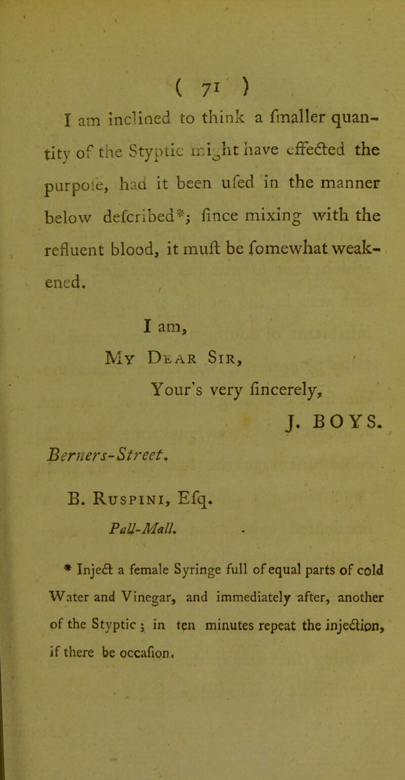 I am incliaed to think a fmaller quan- tity of the Styptic ini^ht have cfFedled the ptirpoie, had it been ufed in the manner below defcribed^; fince mixing with the refluent blood, itmufl; be fo me what weak- ened. , I am. My Dear Sir, Your’s very flncerely, J. BOYS. Bemers-Street, B. Ruspini, Efq. PaU-Mall. * Inje£l a female Syringe full of equal parts of cold Water and Vinegar, and immediately after, another of the Styptic j in ten minutes repeat the injection, if there be occafion.