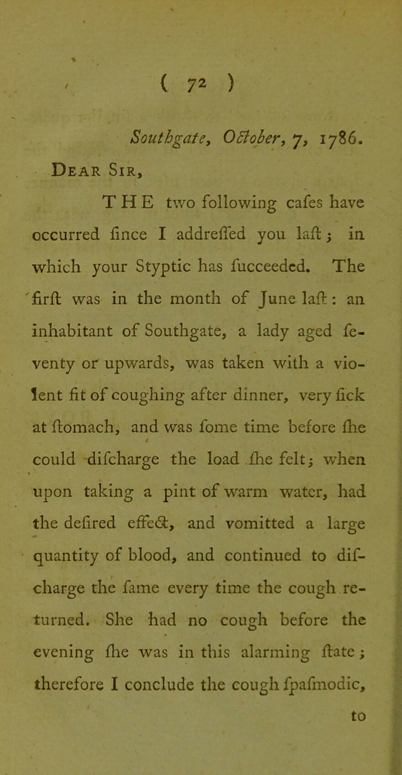 % Southgate, OBober, 7, 1786. Dear Sir, THE two following cafes have occurred fince I addrelfed you lad: ^ in which your Styptic has fucceedcd. The 'lirft was in the month of June lad:: an inhabitant of Southgate, a lady aged fe- venty or upwards, was taken with a vio- lent fit of coughing after dinner, very fick at domach, and was fome time before die i could difcharge the load die felt; when upon taking a pint of warm water, had the defired ede(d, and vomitted a large quantity of blood, and continued to dif- charge the fame every time the cough re- turned. She had no cough before the evening die was in this alarming date; therefore I conclude the cough fpafmodic, I