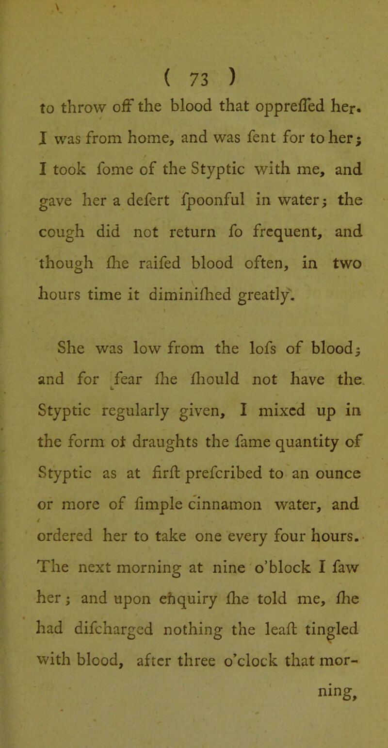 to throw off the blood that opprelTed her. I was from home, and was fent for to her; I took fome of the Styptic with me, and gave her a defert fpoonful in water; the cough did not return fo frequent, and though die raifed blood often, in two hours time it diminilhed greatly. She was low from the lofs of blood; and for fear Ihe fhould not have the. Styptic regularly given, I mixed up in the form oi: draughts the fame quantity of Styptic as at firil; preferibed to an ounce or more of limple cinnamon water, and i ordered her to take one every four hours. The next morning at nine o’block I faw her; and upon ehquiry fhe told me, Ihe had difeharged nothing the lead tingled with blood, after three o’clock that mor- ning.