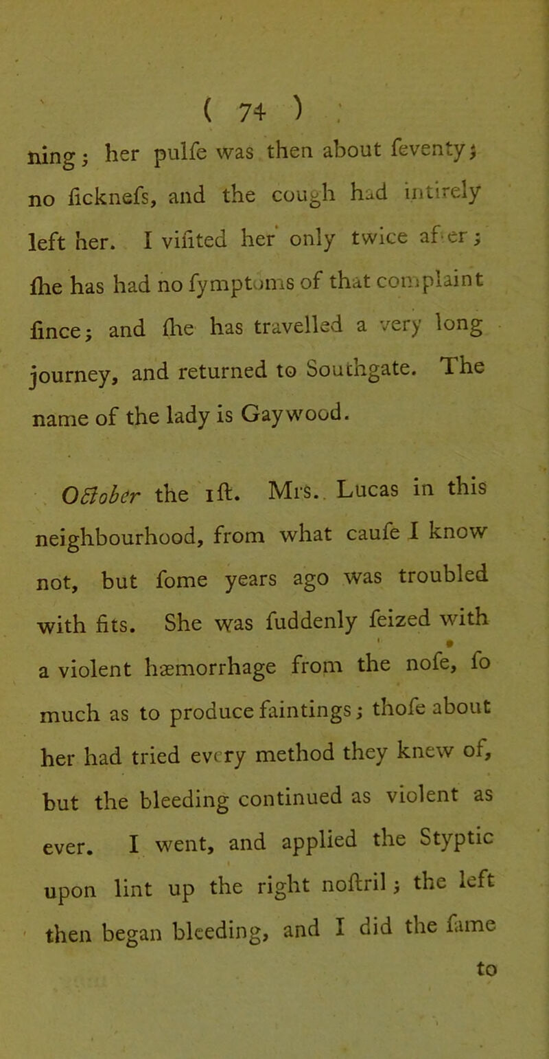 ning i her pulfe was then about feventy} no ficknefs, and the cough had intirely left her. I vifited her only twice afer; fhe has had no fymptoms of that complaint fince; and flie has travelled a very long journey, and returned to Southgate. The name of the lady is Gay wood. the ift. Mrs.. Lucas in this neighbourhood, from what caufe I know not, but fome years ago was troubled with fits. She was fuddenly feized with • a violent haemorrhage from the nofe, fo much as to produce faintings; thofe about her had tried every method they knew of, but the bleeding continued as violent as ever. I went, and applied the Styptic upon lint up the right nofiiril j the left ' then began bleeding, and I did the fame to