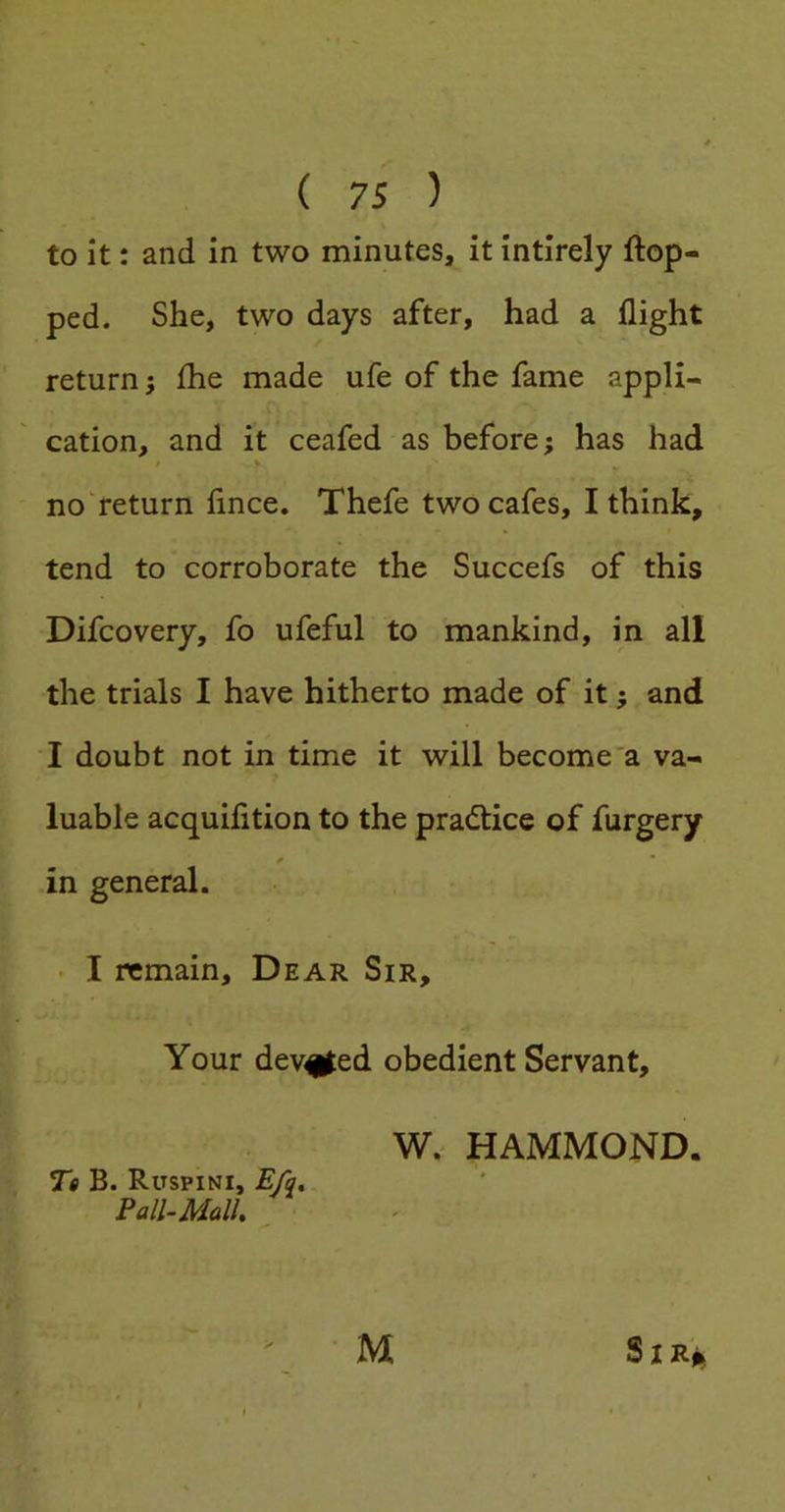 to it: and in two minutes, it intirely flop- ped. She, two days after, had a flight return; fhe made ufe of the fame appli- cation, and it ceafed as before; has had / % nonreturn fince. Thefe two cafes, I think, tend to corroborate the Succefs of this Difcovery, fo ufeful to mankind, in all the trials I have hitherto made of it; and I doubt not in time it will become'a va- luable acquifition to the practice of furgery ^  in general. • I remain. Dear Sir, Your dev^ed obedient Servant, Te B. Ruspini, E/q, Pall-Mall. W. HAMMOND.