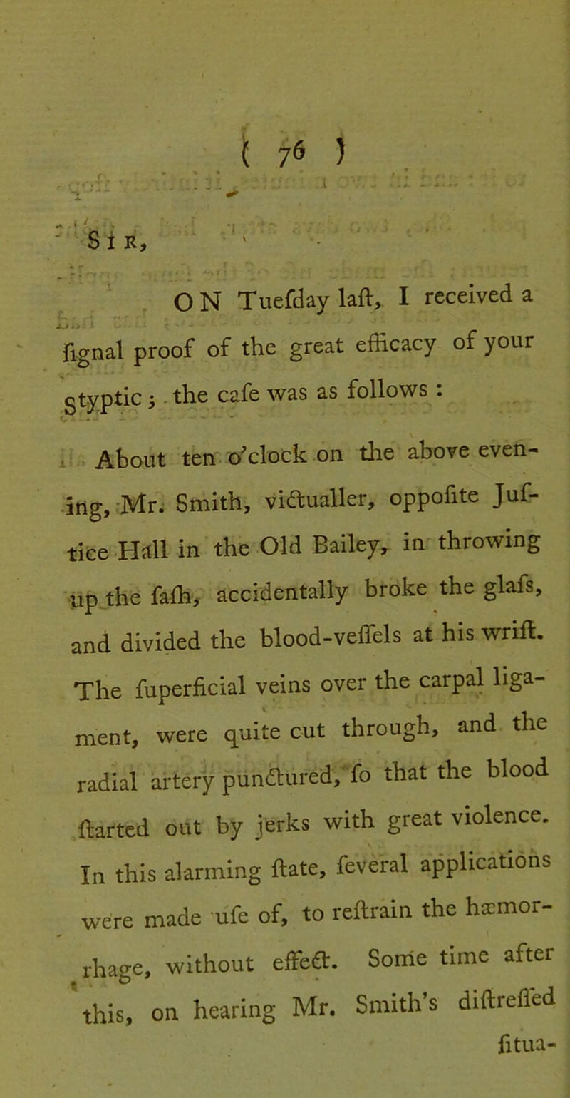 , O N Tuefday laft, I received a Egnal proof of the great efficacy of your gtyptic j - the cafe was as follows: il > About ten-clock on the above even- ing, -Mr. Smith, vidtualler, oppofite Juf- tiee Hjtll in the Old Bailey, in throwing up the fafh, accidentally broke the glafs, and divided the blood-veffels at his wrilt. The fuperficial veins over the carpal liga- ment, were quite cut through, and the radial artery pundlured,' fo that the blood ftartcd out by jerks with great violence. In this alarming date, feveral applications were made ufe of, to reftrain the haemor- rhage, without effed. Some time after 'this, on hearing Mr. Smith’s diftreffed fitua-