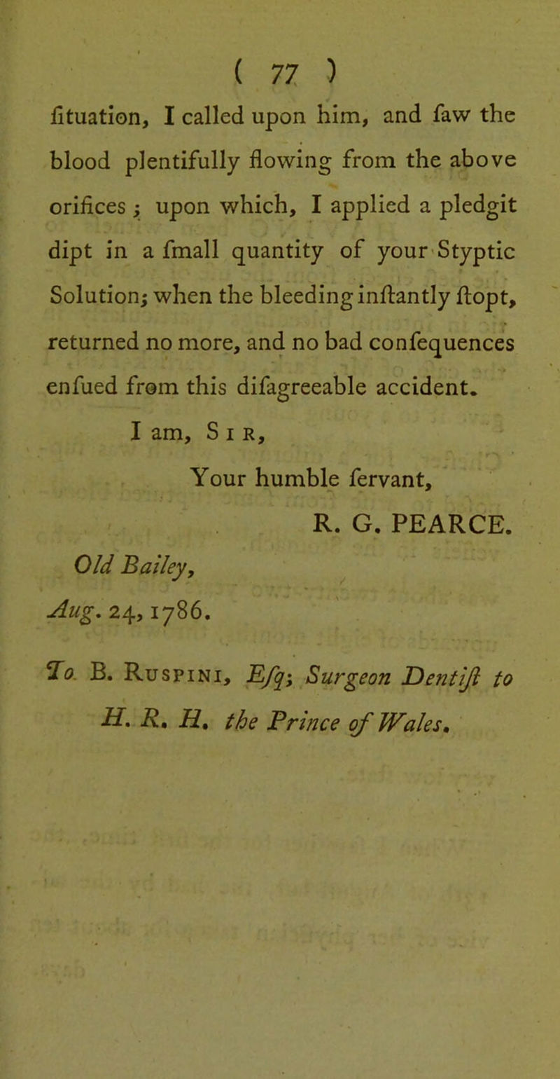 fituation, I called upon him, and faw the blood plentifully flowing from the above orifices; upon which, I applied a pledgit dipt in a fmall quantity of your-Styptic Solution; when the bleeding inftantly ftopt, returned no more, and no bad confequences enfiled from this difagreeable accident. I am. Sir, Your humble fervant, R. G. PEARCE. 0/^ Bailey, ^ Aug.2/\.yiy%6, B. Ruspini, E/y; Surgeon Dentiji to H. R, H, the Prince of Wales,