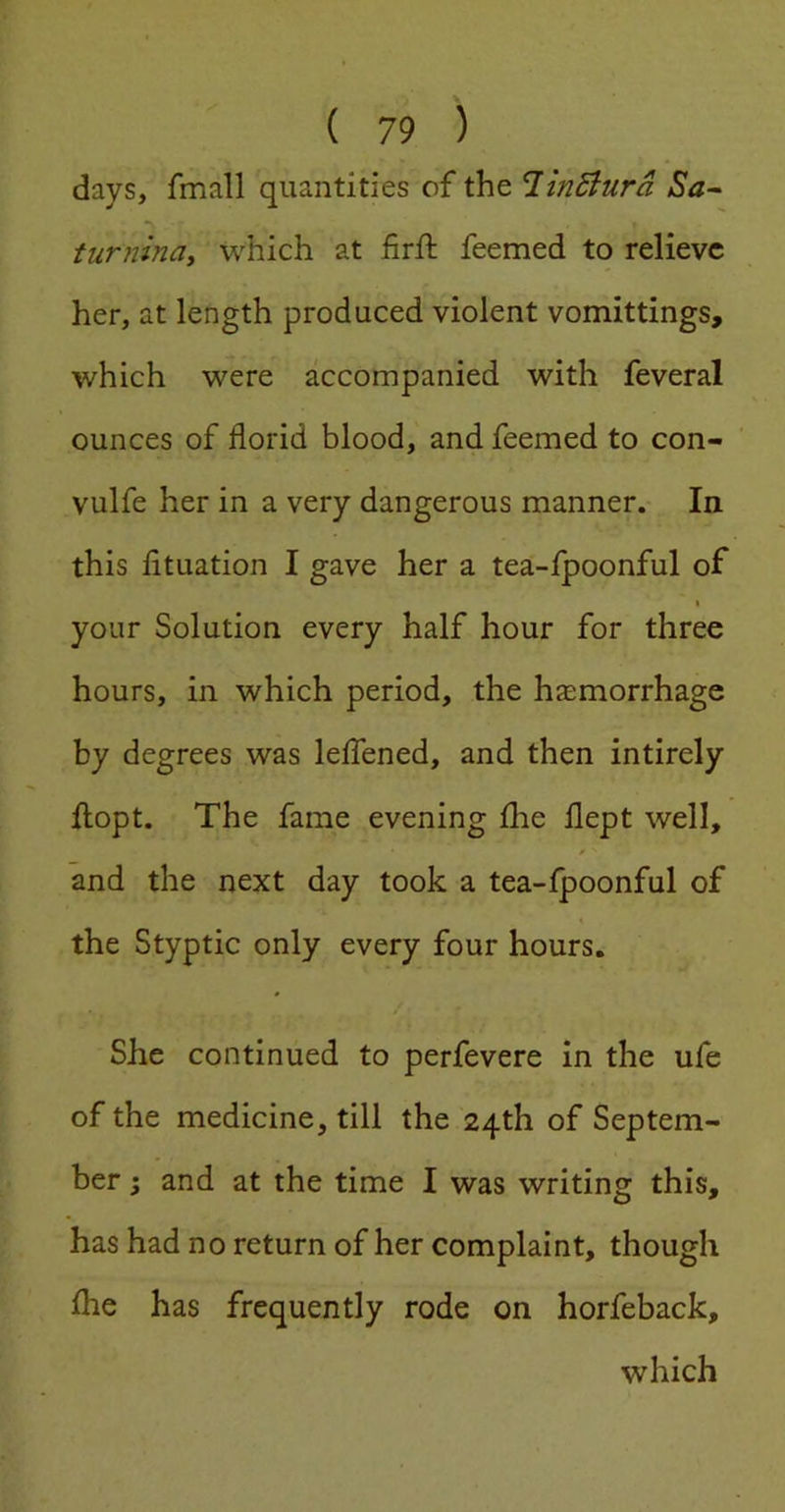 days, fmall quantities of the T.inBurd Sa-~ tur?iinay which at firft feemed to relieve her, at length produced violent vomittings, which were accompanied with feveral ounces of florid blood, and feemed to con- vulfe her in a very dangerous manner. In this fituation I gave her a tea-fpoonful of \ your Solution every half hour for three hours, in which period, the haemorrhage by degrees was leffened, and then intirely flopt. The fame evening fhe flept well, 0 and the next day took a tea-jfpoonful of 1 the Styptic only every four hours. She continued to perfevere in the ufe of the medicine, till the 24th of Septem- ber ; and at the time I was writing this, has had no return of her complaint, though fhe has frequently rode on horfeback, which