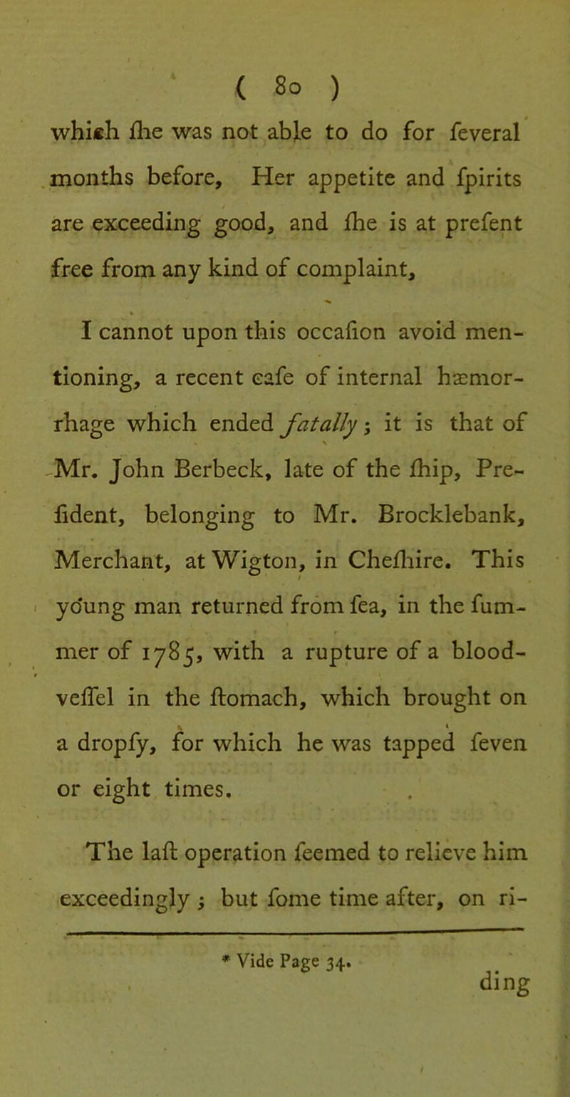 which file was not able to do for feveral .months before. Her appetite and fpirits are exceeding good, and fhe is at prefent free from any kind of complaint, I cannot upon this occafion avoid men- tioning, a recent cafe of internal haemor- rhage which ended fatally; it is that of ^Mr. John Berbeck, late of the fhip, Pre- fident, belonging to Mr. Brocklebank, Merchant, atWigton, in Chefliire. This yo'ung man returned from fea, in the fum- mer of 1785, with a rupture of a blood- veffel in the ftomach, which brought on 1 a dropfy, for which he was tapped feven or eight times. The laft operation Teemed to relieve him exceedingly ; but fome time after, on ri- * Vide Page 34. ding