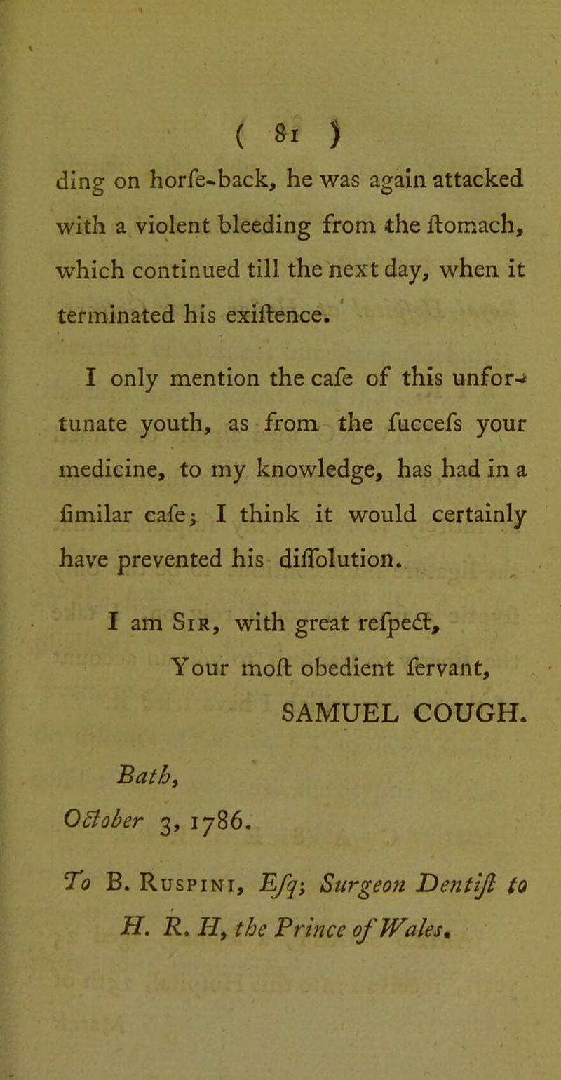 ding on horfe-back, he was again attacked with a violent bleeding from the ftomach, which continued till the next day, when it terminated his exillence. I only mention the cafe of this unfor-* tunate youth, as from the fuccefs your medicine, to my knowledge, has had in a fimilar cafe; I think it would certainly have prevented his dilTolution. I am Sir, with great refpedt. Your mod; obedient fervant, SAMUEL COUGH. Bathf October 3, 1786. To B. Ruspini, Efqi Surgeon Dentiji to H. R, Hf the Prince of Wales ^