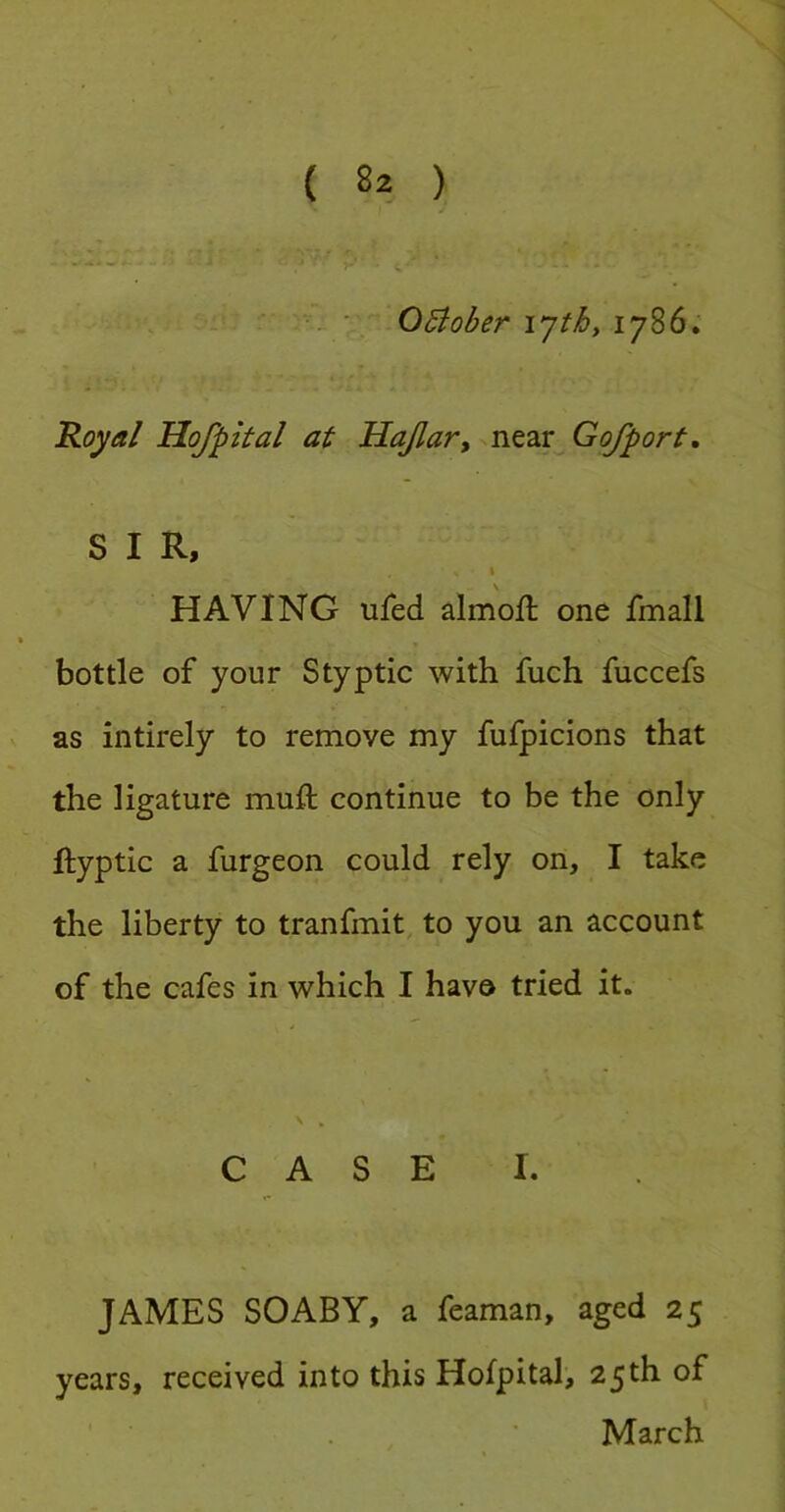 J - •• ■ OBober ijthy 1786; Royal Hofpital at Hajlar, nt2LX^Gofport, SIR, I HAVING ufed almofl one fmall bottle of your Styptic with fuch fuccefs as intirely to remove my fufpicions that the ligature muft continue to be the only ftyptic a furgeon could rely on, I take the liberty to tranfmit to you an account of the cafes in which I have tried it. \ , CASE I. JAMES SOABY, a feaman, aged 25 years, received into this Hofpital, 25th of March