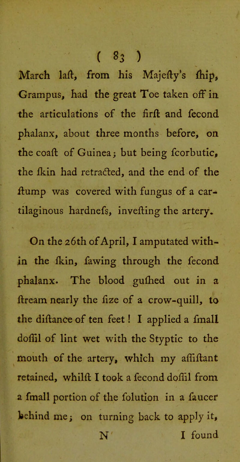 March lafl, from his Majefty‘s ihip, Grampus, had the great Toe taken off ia the articulations of the iirft and fecond phalanx, about three months before, on the coaft of Guinea; but being fcorbutic, the fkin had retraced, and the end of the ilump was covered with fungus of a car- tilaginous hardnefs, invefting the artery. On the 26th of April, I amputated with- in the fkin, fawing through the fecond phalanx. The blood gullied out in a ftream nearly the fize of a crow-quill, to the diftance of ten feet! I applied a fmall doflil of lint wet with the Styptic to the mouth of the artery, which my affiflant retained, whilft I took a fecond doflil from a fmall portion of the folution in a faucef behind me; on turning back to apply it, N' I found