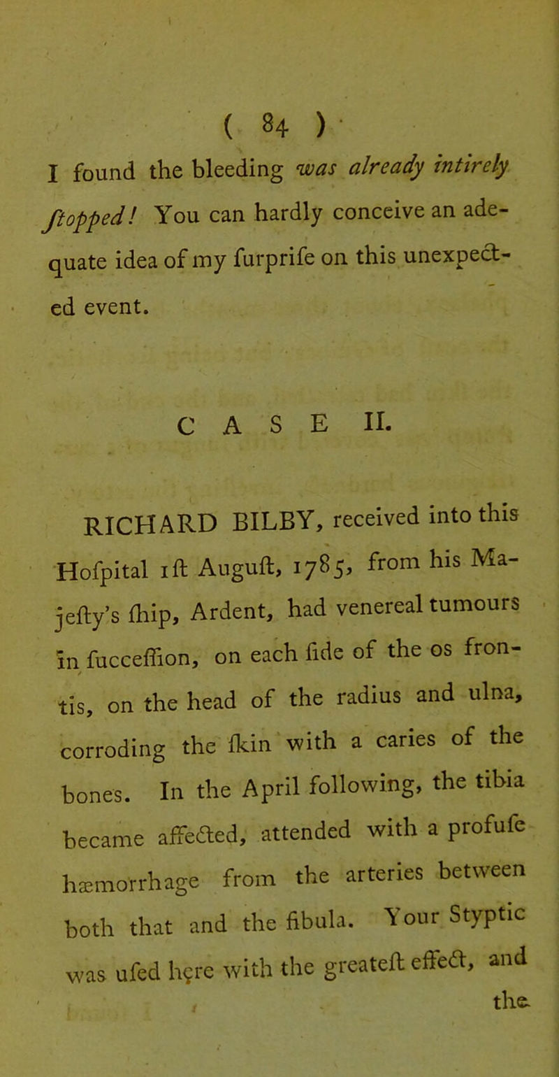 I found the bleeding was already intirely /topped! You can hardly conceive an ade- quate idea of my furprife on this unexpect- ed event. CASE II. RICHARD BILBY, received into this •Hofpital I ft Auguft, 1785, from his Ma- jefty’s ftiip. Ardent, had venereal tumours in fucceffion, on each fide of the os fron- tis, on the head of the radius and ulna, corroding the fkin with a caries of the bones. In the April following, the tibia became aftecfted, attended with a profufe haemorrhage from the arteries between both that and the fibula. Your Styptic was ufed h^re with the greateft effed, and the.