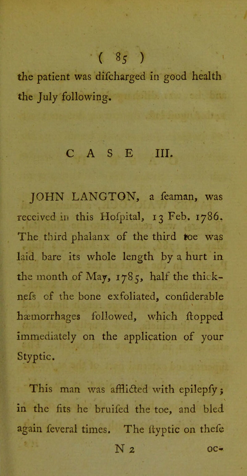 the patient was difcharged in good health the July following. CASE III. . JOHN LANGTON, a feaman, was received in this Hofpital, 13 Feb. 1786. The third phalanx of the third toe was laid, bare its whole length by a hurt in the month of May, 1785, half the thick- nefs of the bone exfoliated, confiderable haemorrhages followed, which flopped immediately on the application of your Styptic. This man was afHifled with epilepfy; in the fits he bruifed the toe, and bled again feveral times. The ftyptic on thefe N 2 oc-