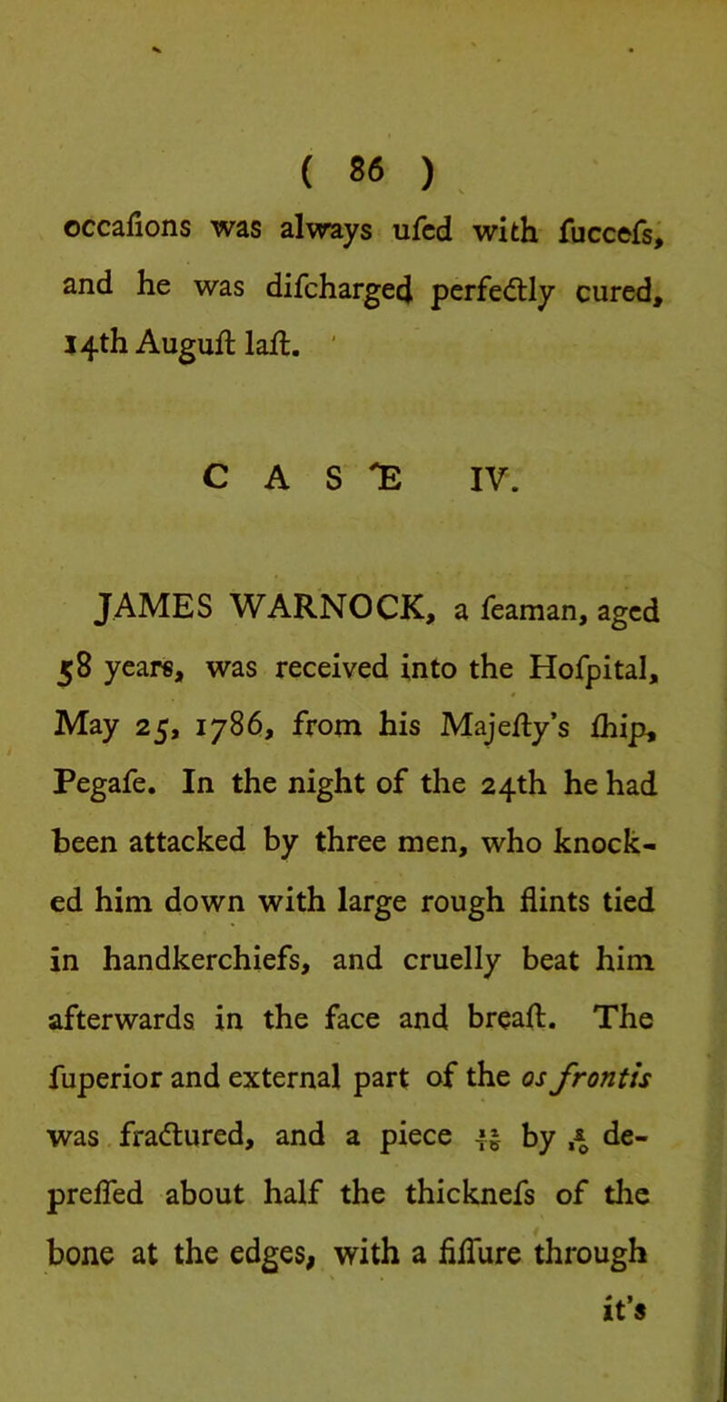 occafions was always ufcd with fuccefs; and he was difchargecj perfectly cured, 14th AugulHaft. ' C A S IV. JAMES WARNOCK, a feaman, aged 58 years, was received into the Hofpital, May 25, 1786, from his Majefty’s fhip, Pegafe. In the night of the 24th he had been attacked by three men, who knock- ed him down with large rough flints tied in handkerchiefs, and cruelly beat him afterwards in the face and breaft. The fuperior and external part of the os frontis was fradtured, and a piece by 4 de- prelTed about half the thicknefs of the bone at the edges, with a filTure through it’s