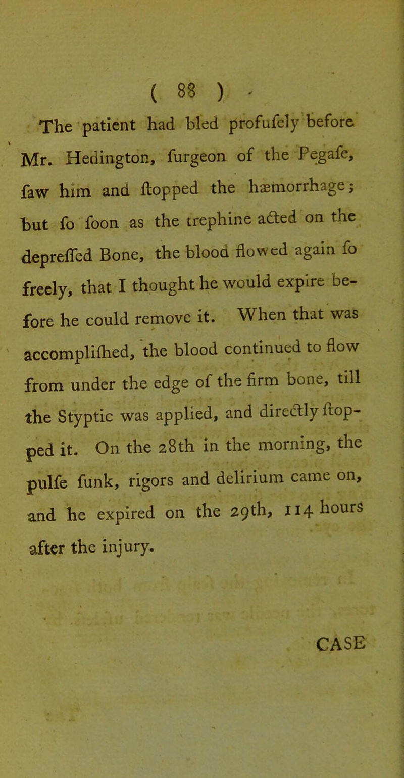The'patient had bled profufely’before Mr. Hedington, furgeon of the Pegafe, faw him and flopped the haemorrhage; but fo foon as the trephine adled on the depreffed Bone, the blood flowed again fo freely, that I thought he would expire be- fore he could remove it. When that was accompliflied, the blood continued to flow from under the edge of the firm bone, till the Styptic was applied, and directly flop- ped it. On the 28th in the morning, the pulfe funk, rigors and delirium came on, and he expired on the 29 th, j 14 hours after the injury. CASE