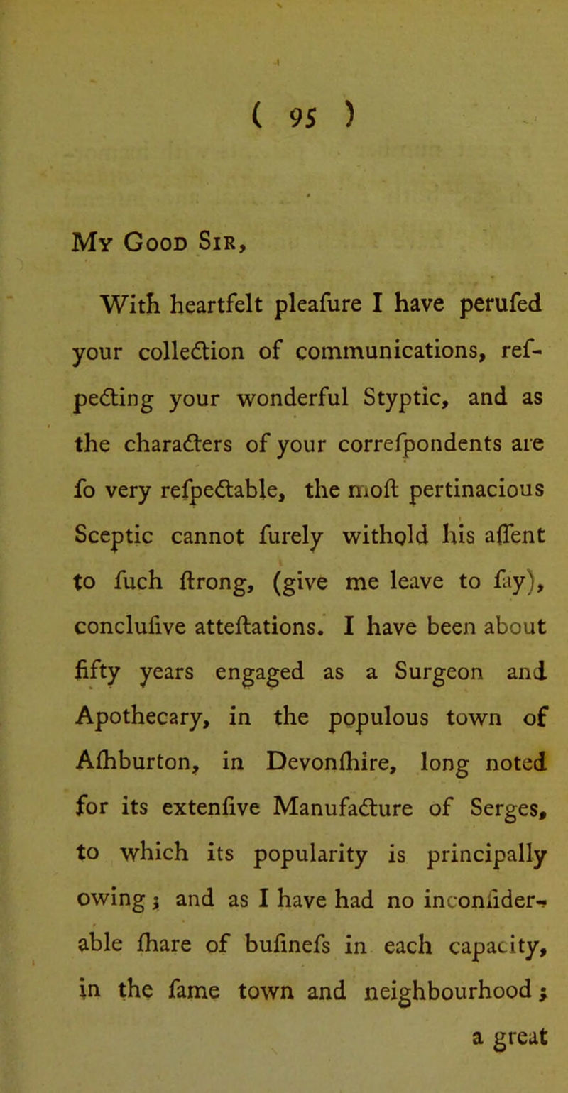i ( 95 ) -■ 0 My Good Sir, With heartfelt pleafure I have perufed your colledtion of communications, ref- pedling your wonderful Styptic, and as the charadlers of your correfpondents are fo very refpedlable, the moil pertinacious 1 Sceptic cannot furely withold his aflent to fuch ftrong, (give me leave to fay), conclufive atteftations. I have been about fifty years engaged as a Surgeon and Apothecary, in the populous town of Alhburton, in Devonlhire, long noted for its extenlive Manufacture of Serges, to which its popularity is principally owing; and as I have had no inconfider-» able (hare of bufinefs in each capacity, in the fame town and neighbourhood; a great