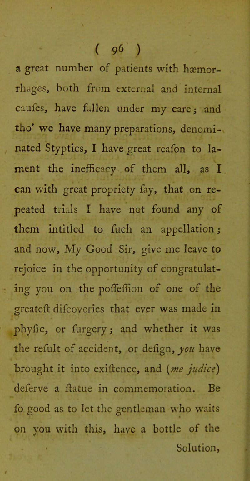 a great number of patients with haemor- rhages, both from extcrual and internal caufes, have fJlen under my care; and tho’ we have many preparations, denomi- nated Styptics, I have great reafon to la- ment the inefficacy of them all, as I can with great propriety fay, that on re- peated tri..ls I have not found any of them intitled to fuch an appellation; and now. My Good Sir, give me leave to rejoice in the opportunity of congratulat- • ing you on the poffeffion of one of the greateil: difeoveries that ever was made in phylic, or furgery; and whether it was the refult of accident, or delign, you have brought it into exiftence, and {^nie judice) deferve a flatue in commemoration. Be fo good as to let the gentleman who waits ©n you with this, have a bottle of the ' Solution,