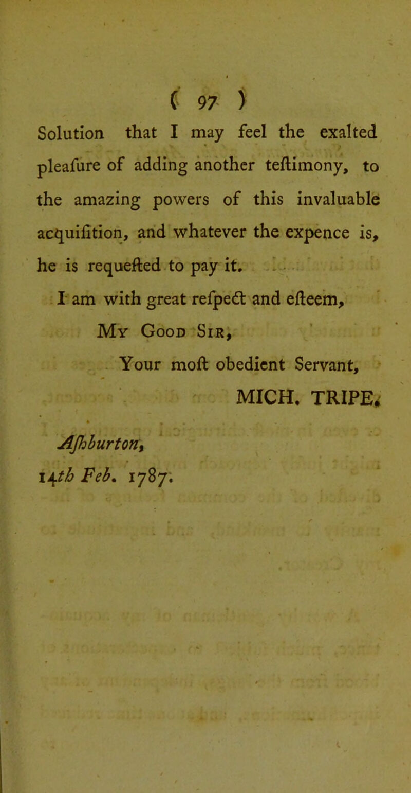 Solution that I may feel the exalted, ' * > pleafure of adding another teftimony, to the amazing powers of this invaluable acquilition, arid whatever the expence is, he is requefted-to pay it, .1-..: ' . I am with great refp'edl and efteem. My Good Sir; ... Your moft obedient Servant, * MICH. TRIPE^i * . - ■ ^Jhburtont lA^th Feb, 1787.