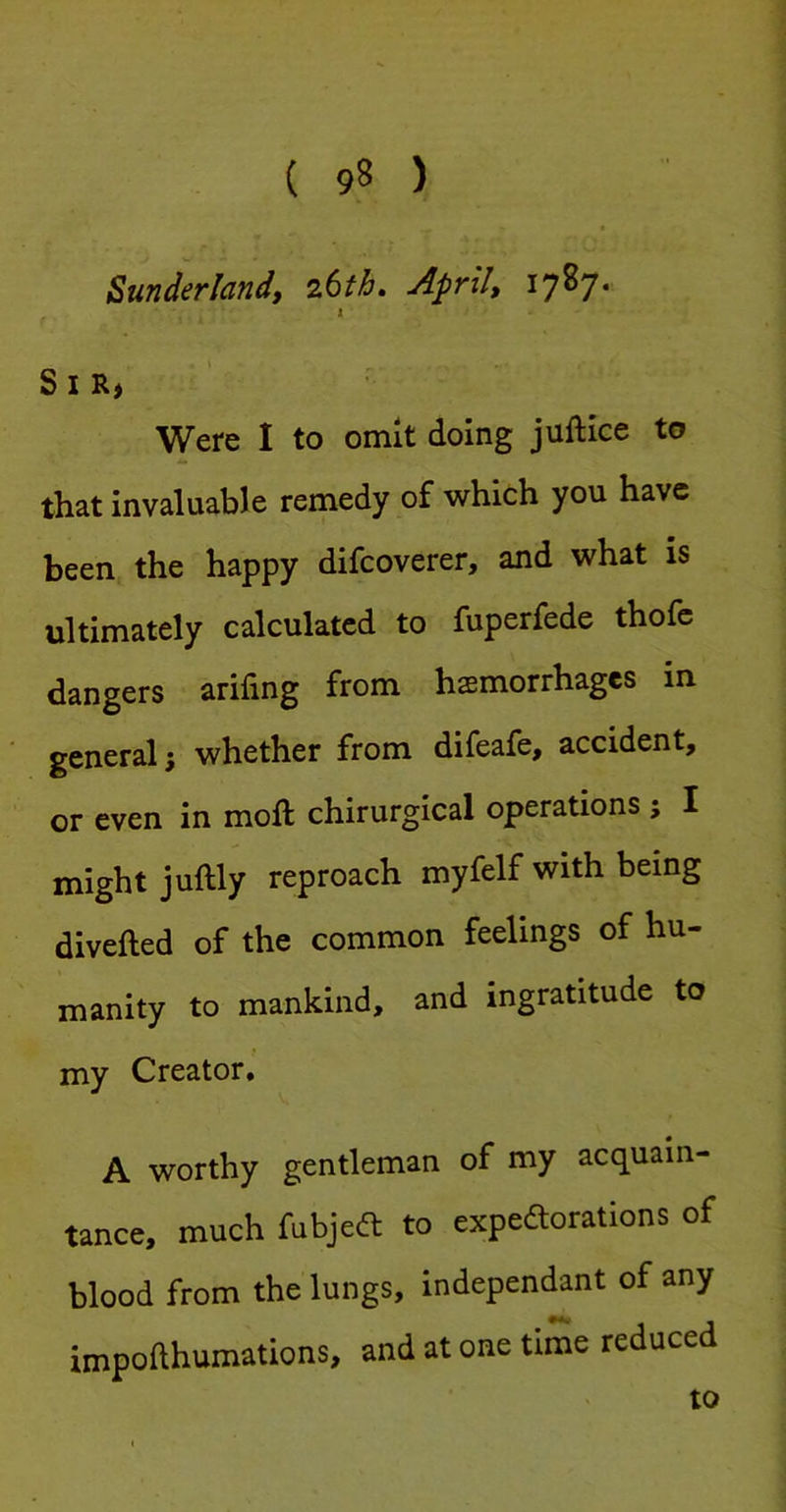 ZuTidsflciTidf z6th, Apfil, 1787* I SiRj Were I to omit doing juftice to that invaluable remedy of w^hich you have been the happy difeoverer, and what is ultimately calculated to fuperfede thofe dangers arifing from hemorrhages in general; whether from difeafe, accident, or even in moft chirurgical operations ; I might juftly reproach myfelf with being diverted of the common feelings of hu- manity to mankind, and ingratitude to my Creator, A worthy gentleman of my acquain- tance. much fubjeft to expeaorations of blood from the lungs, independant of any impofthumations, and at one time reduced to