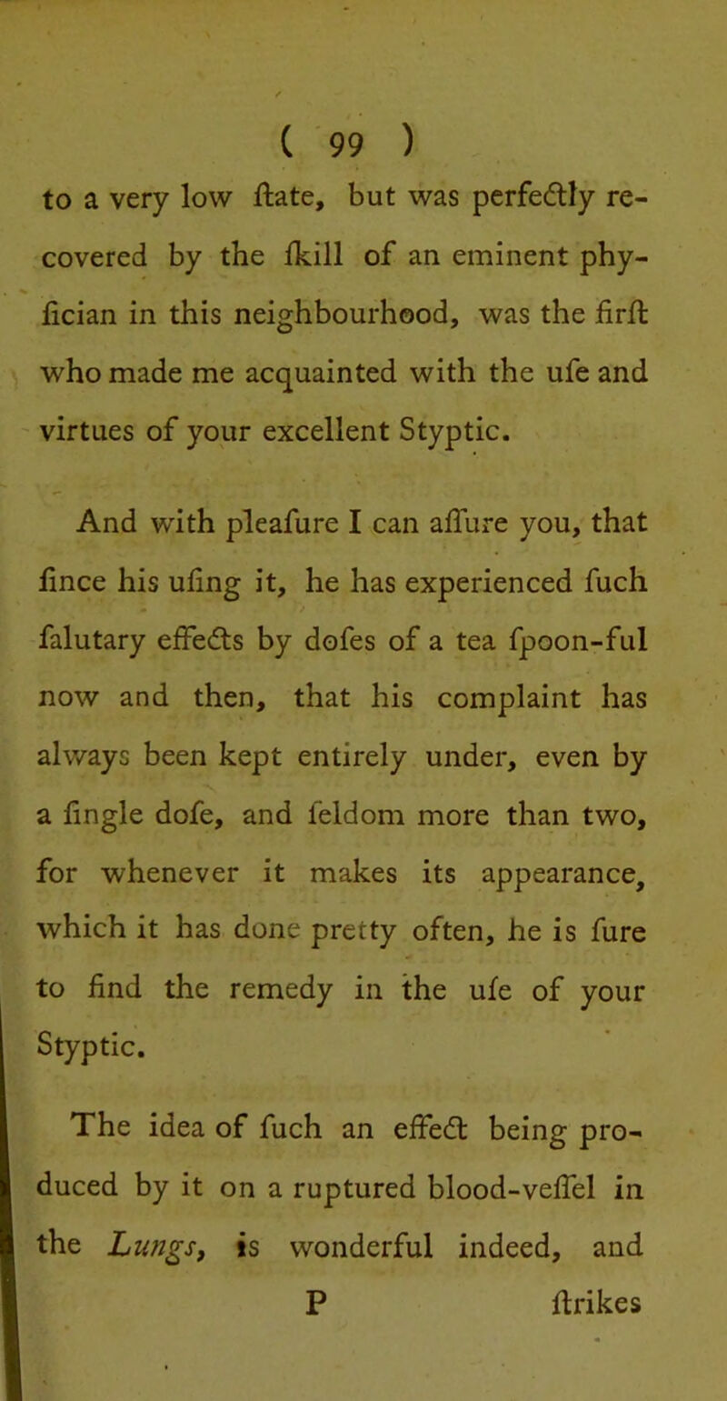 to a very low ftate, but was perfedtly re- covered by the Ikill of an eminent phy- lician in this neighbourhood, was the firft who made me acquainted with the ufe and ' virtues of your excellent Styptic. And with pleafure I can affure you, that hnce his ufing it, he has experienced fuch • / falutary eifedts by dofes of a tea fpoon-ful now and then, that his complaint has always been kept entirely under, even by a lingle dofe, and feldom more than two, for whenever it makes its appearance, which it has done pretty often, he is fure to find the remedy in the ufe of your Styptic. The idea of fuch an effedt being pro- duced by it on a ruptured blood-velTel in the LungSf is wonderful indeed, and P ftrikes