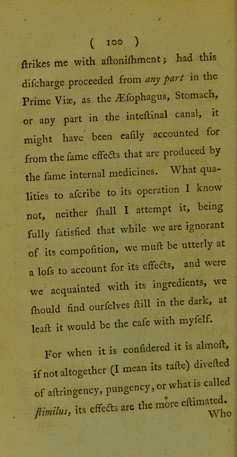 ftrikes me with aftonifliment; had this difcharge proceeded from any part in the Prime Vise, as the ,®fophagus. Stomach, or any part in the inteftinal canal, it might have' been eafily accounted for from the fame effeas that are produced by the fame internal medicines. What qua- lities to afcribe to its operation I know not, neither fliall I attempt it, being fully fatisfied that while we are ignorant of its compofition, we muft be utterly at a lofs to account for its effeas, and were we' acquainted with its ingredients, we fhould find ourfelves ftill in the dark, at leaft it would be the cafe with myfelf. For when it is confidered it is almoft, if not altogether (.1 mean its tafte) diieft of aftringency, pungency, or what is called flimilu!, its effeas are the more