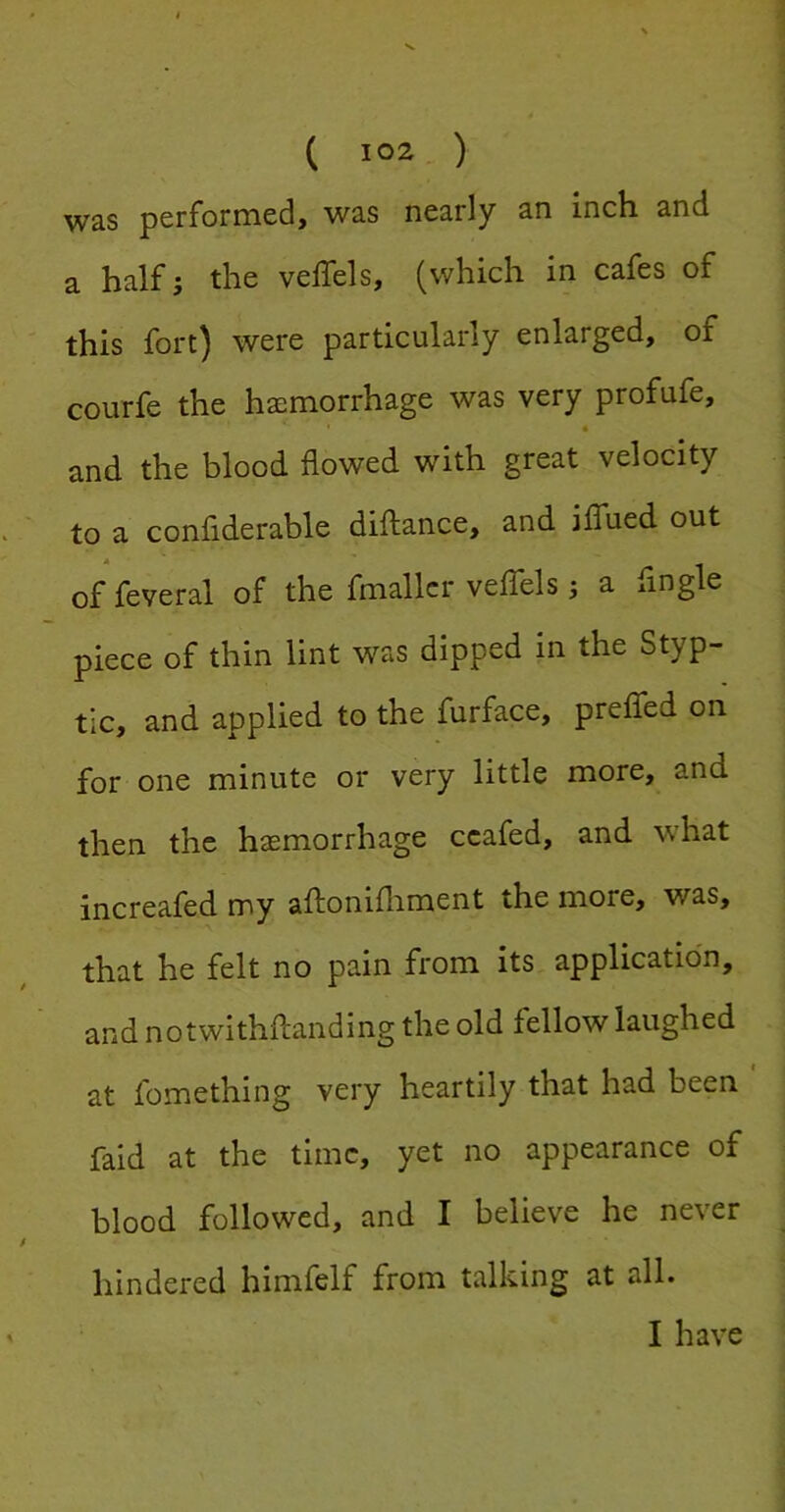was performed, was nearly an inch and a half; the veffels, (which in cafes of this fort) were particularly enlarged, of courfe the haemorrhage was very profufe, and the blood flowed with great velocity to a confiderable diftance, and iffued out of feveral of the fmallcr veffels j a fingle piece of thin lint was dipped in the Styp- tic, and applied to the furface, preffed on for one minute or very little more, and then the haemorrhage ccafed, and what increafed my aftonifliment the more, was, that he felt no pain from its application, and notwithftanding the old fellow laughed at fomething very heartily that had been faid at the time, yet no appearance of blood followed, and I believe he never hindered himfelf from talking at all. I have
