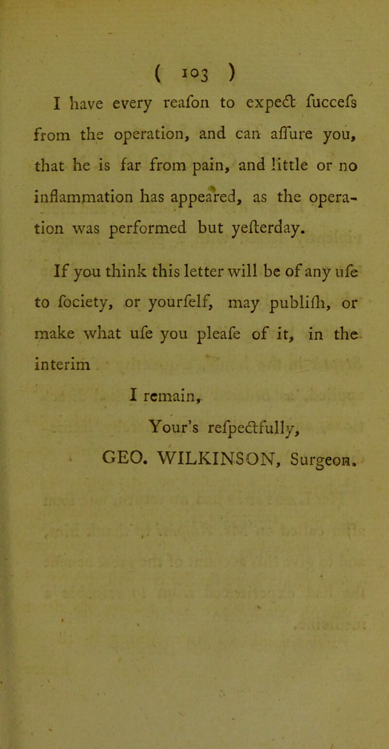 ( i°3 ) I have every reafon to expert fuccefs from the operation, and can afTure you, that he is far from pain, and little or no inflammation has appeared, as the opera- tion was performed but yeflerday. If you think this letter will be of any ufe to fociety, or yourfelf, may publifh, or make what ufe you pleafe of it, in the interim I remain, Your’s refpedlfully, GEO. WILKINSON, Surgeon,