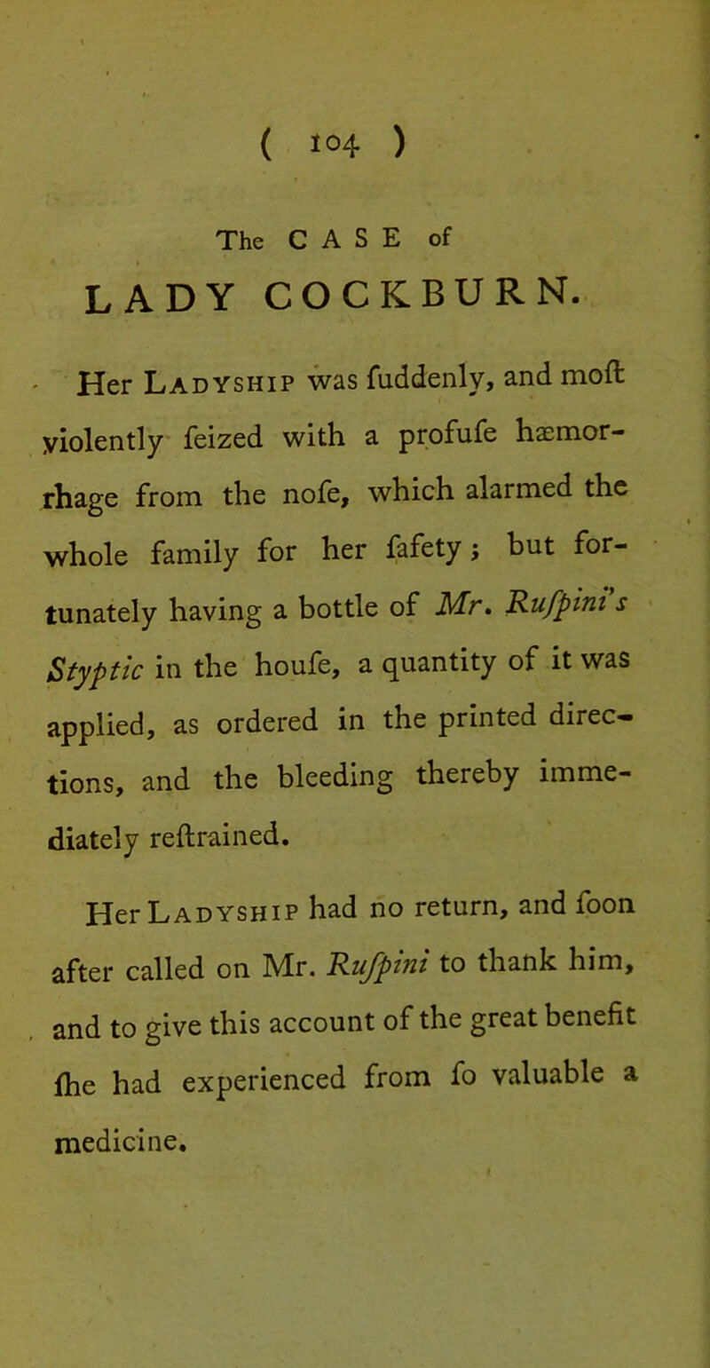 The CASE of LADY COCKBURN. ' Her Ladyship was fuddenly, and moft violently Teized with a profufe haemor- rhage from the nofe, which alarmed the whole family for her fafety; but for- tunately having a bottle of Mr. Rufpini s Styptic in the houfe, a quantity of it was applied, as ordered in the printed direc- tions, and the bleeding thereby imme- diately reftrained. Her Ladyship had no return, and foon called on IVIr. RuJptTit to thank him, . and to give this account of the great benefit (he had experienced from fo valuable a medicine. e