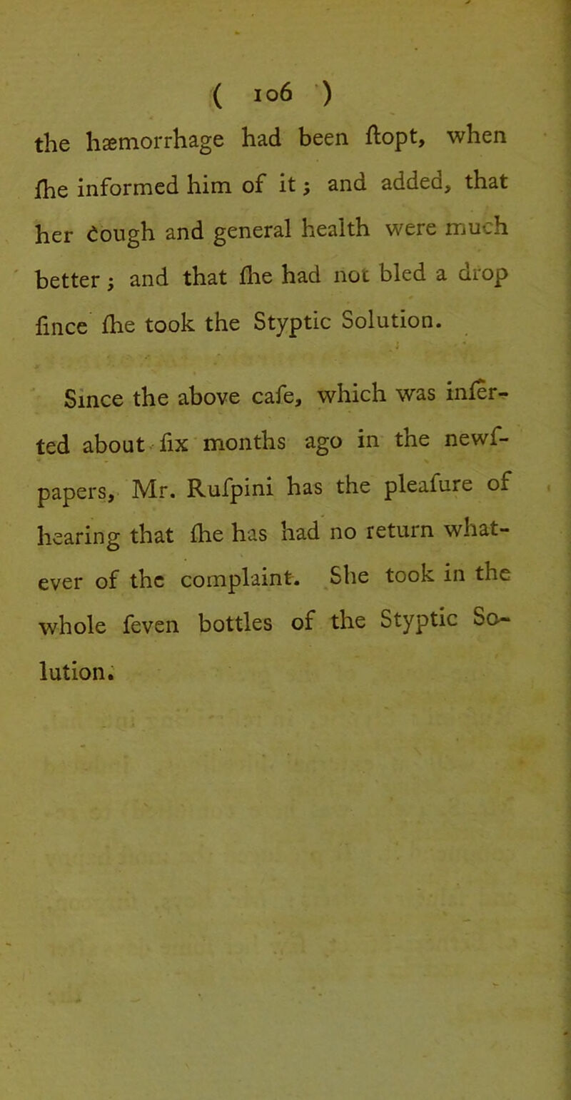 the haemorrhage had been ftopt, when j[he informed him of it; and added, that her eough and general health were much ' better; and that flie had not bled a drop fince Ihe took the Styptic Solution. i Since the above cafe, which was infer- ted about-fix months ago in the newf- papers, Mr. Rufpini has the pleafure of hearing that Ihe has had no return what- ever of the complaint. She took in the whole feven bottles of the Styptic So- lution.'