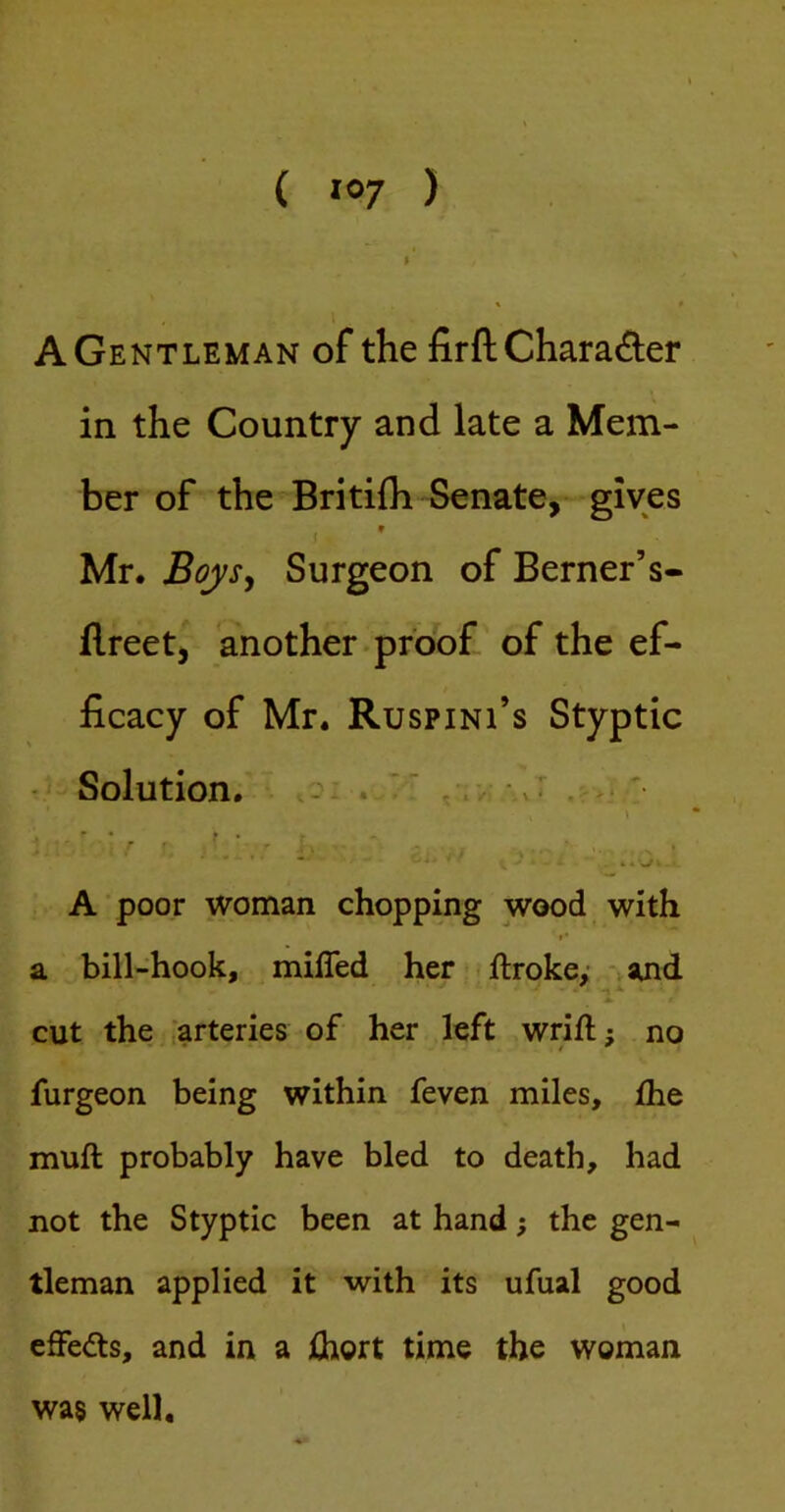 ( ^07 ) A Gentleman of the firftCharai^ler in the Country and late a Mem- ber of the Britifh Senate, gives i * Mr. BojSj Surgeon of Berner’s- (Ireet, 'another , proof, of the ef- ficacy of Mr. Ruspini’s Styptic - Solution. ! ‘ ' f . 4 » A poor woman chopping wood with »■ a bill-hook, miffed her ftrokey and cut the ^arteries of her left wrift; no furgeon being within feven miles, £he muff probably have bled to death, had not the Styptic been at hand; the gen- tleman applied it with its ufual good effects, and in a Ihort time the woman wa§ well.