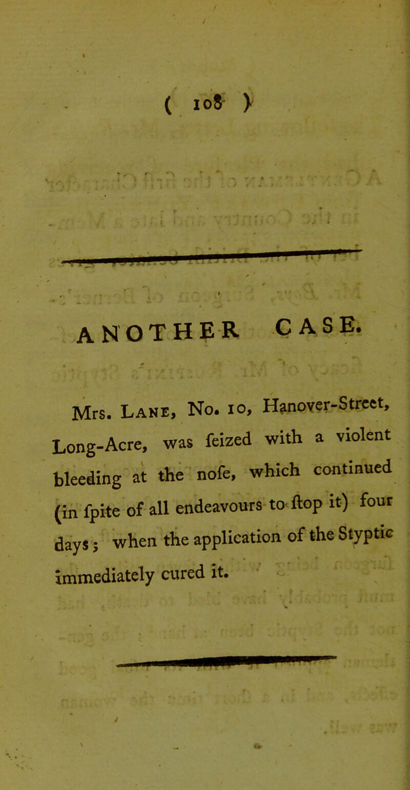 ( io8 X another case. Mrs. Lane, No. io, H^nover-Strcet, Long-Acre, was feized with a violent bleeding at the nofe, which continued (in fpite of all endeavours to ftop it) four days 5 when the application of the Styptic immediately cured it. ’ 4
