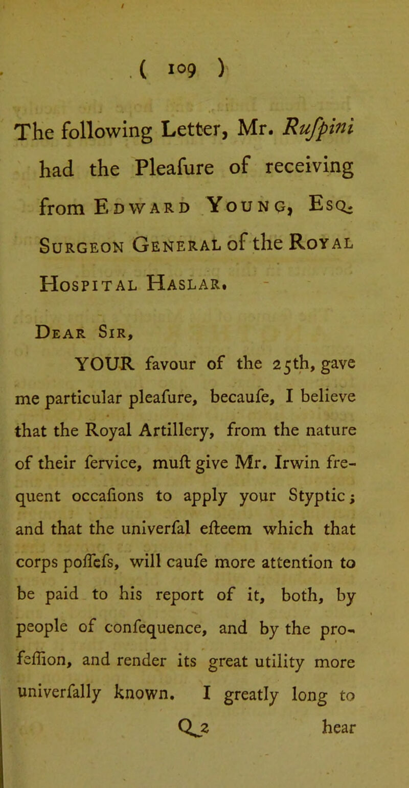 The following Letter, Mr. Rufpini had the Pleafure of receiving from Edward Youno, Esq^ Surgeon General of the Royal Hospital Haslar. Dear Sir, YOUR favour of the 25th, gave me particular pleafure, becaufe, I believe that the Royal Artillery, from the nature of their fervice, muft give Mr. Irwin fre- quent occafions to apply your Styptic; and that the univerfal efteem which that corps polTcfs, will caufe more attention to be paid to his report of it, both, by people of confequence, and by the pro- feflion, and render its great utility more univerfally known. I greatly long to Qj2 hear